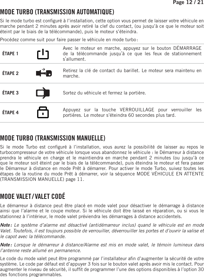 Page 12 / 21    MODE TURBO (TRANSMISSION AUTOMATIQUE)Si le mode turbo est con guré à l’installation, cette option vous permet de laisser votre véhicule en marche pendant 2 minutes après avoir retiré la clef du contact, (ou jusqu’à ce que le moteur soit éteint par le biais de la télécommande), puis le moteur s’éteindra.Procédez comme suit pour faire passer le véhicule en mode turbo :ÉTAPE 1     Avec le moteur en marche, appuyez sur le bouton DÉMARRAGE de la télécommande jusqu’à ce que les feux de stationnement s’allument.  ÉTAPE 2  Retirez la clé de contact du barillet. Le moteur sera maintenu en marche.ÉTAPE 3  Sortez du véhicule et fermez la portière.ÉTAPE 4      Appuyez sur la touche VERROUILLAGE pour verrouiller les portières. Le moteur s’éteindra 60 secondes plus tard.    MODE TURBO (TRANSMISSION MANUELLE)Si le mode Turbo est con guré à l’installation, vous aurez la possibilité de laisser au repos le turbocompresseur de votre véhicule lorsque vous abandonnez le véhicule : le Démarreur à distance prendra le véhicule en charge et le maintiendra en marche pendant 2 minutes (ou jusqu’à ce que le moteur soit éteint par le biais de la télécommande), puis éteindra le moteur et fera passer le Démarreur à distance en mode Prêt à démarrer. Pour activer le mode Turbo, suivez toutes les étapes de la routine du mode Prêt à démarrer, voir la séquence MODE VÉHICULE EN ATTENTE (TRANSMISSION MANUELLE) page 11.   MODE  VALET /  VALET  CODÉLe démarreur à distance peut être placé en mode valet pour désactiver le démarrage à distance ainsi que l’alarme et le coupe moteur. Si le véhicule doit être laissé en réparation, ou si vous le stationnez à l’intérieur, le mode valet préviendra les démarrages à distance accidentels. Note : Le système d’alarme est désactivé (antidémarreur inclus) quand le véhicule est en mode Valet. Toutefois, il est toujours possible de verrouiller, déverrouiller les portes et d’ouvrir la valise et le capot avec la télécommande. Note : Lorsque le démarreur à distance/Alarme est mis en mode valet, le témoin lumineux dans l’antenne reste allumé en permanence. Le code du mode valet peut être programmé par l’installateur a n d’augmenter la sécurité de votre système. Le code par défaut est d’appuyer 3 fois sur le bouton valet après avoir mis le contact. Pour augmenter le niveau de sécurité, il suf t de programmer l’une des options disponibles à l’option30 des fonctions programmables.