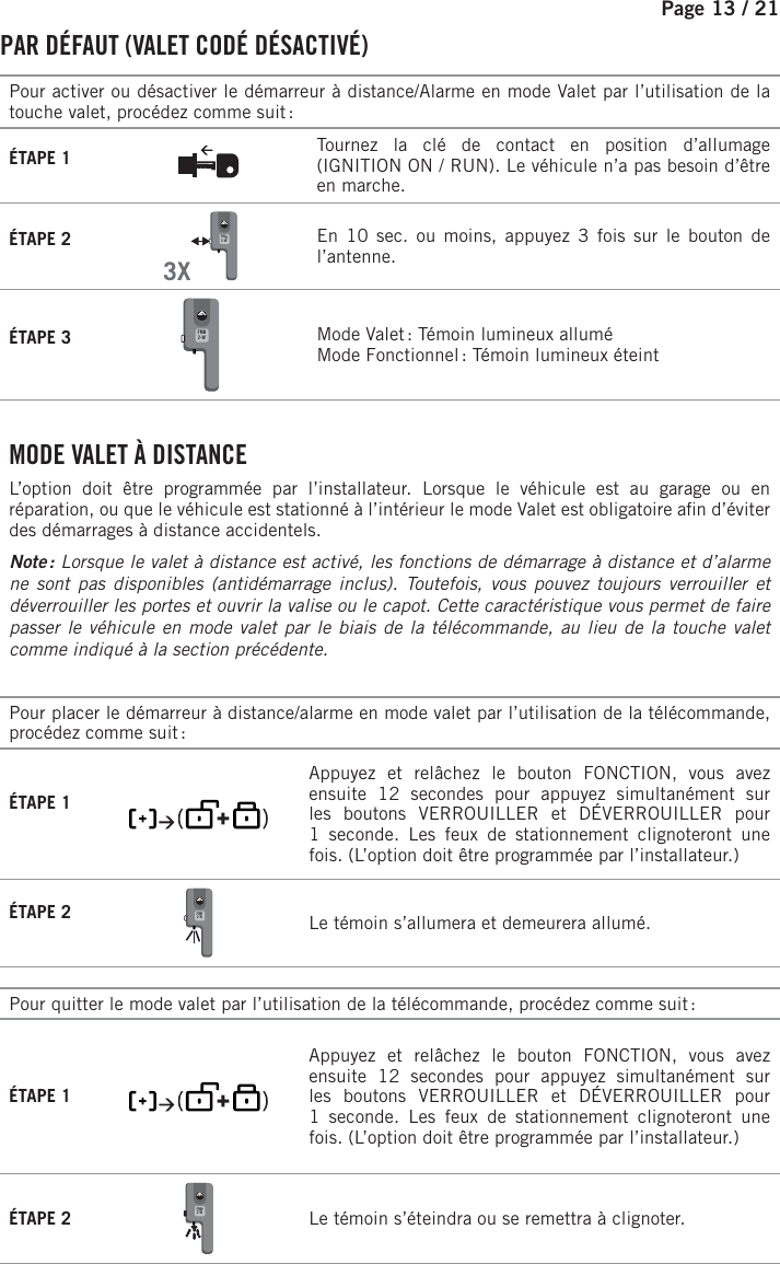 Page 13 / 21    PAR DÉFAUT (VALET CODÉ DÉSACTIVÉ)Pour activer ou désactiver le démarreur à distance/Alarme en mode Valet par l’utilisation de la touche valet, procédez comme suit :ÉTAPE 1 Tournez la clé de contact en position d’allumage (IGNITION ON / RUN). Le véhicule n’a pas besoin d’être en marche.ÉTAPE 2  3XFMH2-W   En 10 sec. ou moins, appuyez 3 fois sur le bouton de l’antenne. ÉTAPE 3 FMH2-W  Mode Valet : Témoin lumineux alluméMode Fonctionnel : Témoin lumineux éteint . MODE VALET À DISTANCEL’option doit être programmée par l’installateur. Lorsque le véhicule est au garage ou en réparation, ou que le véhicule est stationné à l’intérieur le mode Valet est obligatoire a n d’éviter des démarrages à distance accidentels.Note : Lorsque le valet à distance est activé, les fonctions de démarrage à distance et d’alarme ne sont pas disponibles (antidémarrage inclus). Toutefois, vous pouvez toujours verrouiller et déverrouiller les portes et ouvrir la valise ou le capot. Cette caractéristique vous permet de faire passer le véhicule en mode valet par le biais de la télécommande, au lieu de la touche valet comme indiqué à la section précédente. Pour placer le démarreur à distance/alarme en mode valet par l’utilisation de la télécommande, procédez comme suit :ÉTAPE 1        Appuyez et relâchez le bouton FONCTION, vous avez ensuite 12 secondes pour appuyez simultanément sur les boutons VERROUILLER et DÉVERROUILLER pour 1 seconde.  Les feux de stationnement clignoteront une fois. (L’option doit être programmée par l’installateur.)ÉTAPE 2 FMH2-W   Le témoin s’allumera et demeurera allumé.Pour quitter le mode valet par l’utilisation de la télécommande, procédez comme suit :ÉTAPE 1         Appuyez et relâchez le bouton FONCTION, vous avez ensuite 12 secondes pour appuyez simultanément sur les boutons VERROUILLER et DÉVERROUILLER pour 1 seconde.  Les feux de stationnement clignoteront une fois. (L’option doit être programmée par l’installateur.)ÉTAPE 2 FMH2-W   Le témoin s’éteindra ou se remettra à clignoter.