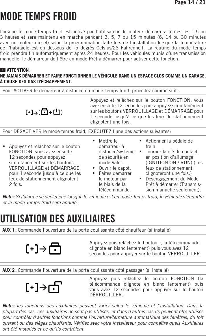 Page 14 / 21      MODE  TEMPS  FROIDLorsque le mode temps froid est activé par l’utilisateur, le moteur démarrera toutes les 1.5 ou 3 heures et sera maintenu en marche pendant 3, 5, 7 ou 15 minutes (6, 14 ou 30 minutes avec un moteur diesel) selon la programmation faite lors de l’installation lorsque la température de l’habitacle est en dessous de -5 degrés Celsius/23 Fahrenheit. La routine du mode temps froid prendra  n automatiquement après 24 heures. Pour les véhicules munis d’une transmission manuelle, le démarreur doit être en mode Prêt à démarrer pour activer cette fonction.  ATTENTION :NE JAMAIS DÉMARRER ET FAIRE FONCTIONNER LE VÉHICULE DANS UN ESPACE CLOS COMME UN GARAGE, À CAUSE DES GAS D’ÉCHAPPEMENT.Pour ACTIVER le démarreur à distance en mode Temps froid, procédez comme suit :       Appuyez et relâchez sur le bouton FONCTION, vous avez ensuite 12 secondes pour appuyez simultanément sur les boutons VERROUILLAGE et DÉMARRAGE pour 1seconde jusqu’à ce que les feux de stationnement clignotent une fois. Pour DÉSACTIVER le mode temps froid, EXÉCUTEZ l’une des actions suivantes : •Appuyez et relâchez sur le bouton FONCTION, vous avez ensuite 12secondes pour appuyez simultanément sur les boutons VERROUILLAGE et DÉMARRAGE pour 1seconde jusqu’à ce que les feux de stationnement clignotent 2fois.   •Mettre le démarreur à distance/système de sécurité en mode Valet.  •Ouvrir le capot. •Faites démarrer le moteur par le biais de la télécommande. •Actionner la pédale de frein.  •Tourner la clé de contact en position d’allumage (IGNITION ON / RUN) (Les feux de stationnement clignoteront une fois.) •Désengagement du Mode Prêt à démarrer (Transmis-sion manuelle seulement).Note :  Si l’alarme se déclenche lorsque le véhicule est en mode Temps froid, le véhicule s’éteindra et le mode Temps froid sera annulé.     UTILISATION  DES  AUXILIAIRESAUX 1 : Commande l’ouverture de la porte coulissante côté chauffeur (si installé)       Appuyez puis relâchez le bouton     ( la télécommande clignote en blanc lentement) puis vous avez 12 secondes pour appuyer sur le bouton VERROUILLER.AUX 2 : Commande l’ouverture de la porte coulissante côté passager (si installé)           Appuyez puis relâchez le bouton FONCTION   (la télécommande clignote en blanc lentement) puis vous avez 12 secondes pour appuyer sur le bouton DÉRROUILLER.Note :  les fonctions des auxiliaires peuvent varier selon le véhicule et l’installation. Dans la plupart des cas, ces auxiliaires ne sont pas utilisés, et dans d’autres cas ils peuvent être utilisés pour contrôler d’autres fonctions comme l’ouverture/fermeture automatique des fenêtres, du toit ouvrant ou des sièges chauffants. Véri ez avec votre installateur pour connaître quels Auxiliaires ont été installés et ce qu’ils contrôlent.