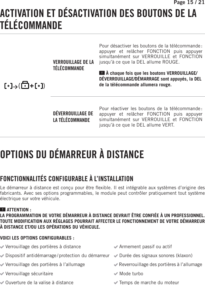 Page 15 / 21    ACTIVATION ET DÉSACTIVATION DES BOUTONS DE LA TÉLÉCOMMANDE     VERROUILLAGE DE LA TÉLÉCOMMANDEPour désactiver les boutons de la télécommande : appuyer et relâcher FONCTION puis appuyer simultanément sur VERROUILLE et FONCTION    jusqu’à ce que la DEL allume  ROUGE .   À chaque fois que les boutons VERROUILLAGE/DÉVERROUILLAGE/DÉMARRAGE sont appuyés, la DEL de la télécommande allumera   rouge.DÉVERROUILLAGE DE LA TÉLÉCOMMANDEPour réactiver les boutons de la télécommande : appuyer et relâcher FONCTION puis appuyer simultanément sur VERROUILLE et FONCTION     jusqu’à ce que le DEL allume  VERT . OPTIONS DU DÉMARREUR À DISTANCE FONCTIONNALITÉS CONFIGURABLE À L’INSTALLATIONLe démarreur à distance est conçu pour être  exible. Il est intégrable aux systèmes d’origine des fabricants. Avec ses options programmables, le module peut contrôler pratiquement tout système électrique sur votre véhicule. ATTENTION :LA PROGRAMMATION DE VOTRE DÉMARREUR À DISTANCE DEVRAIT ÊTRE CONFIÉE À UN PROFESSIONNEL. TOUTE MODIFICATION AUX RÉGLAGES POURRAIT AFFECTER LE FONCTIONNEMENT DE VOTRE DÉMARREUR À DISTANCE ET/OU LES OPÉRATIONS DU VÉHICULE.VOICI LES OPTIONS CONFIGURABLES : Verrouillage des portières à distance  Armement passif ou actif Dispositif antidémarrage / protection du démarreur  Durée des signaux sonores (klaxon) Verrouillage des portières à l’allumage  Reverrouillage des portières à l’allumage Verrouillage sécuritaire  Mode turbo Ouverture de la valise à distance  Temps de marche du moteur