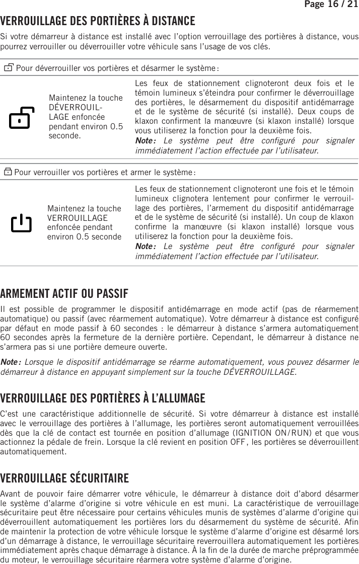 Page 16 / 21    VERROUILLAGE DES PORTIÈRES À DISTANCESi votre démarreur à distance est installé avec l’option verrouillage des portières à distance, vous pourrez verrouiller ou déverrouiller votre véhicule sans l’usage de vos clés.  Pour déverrouiller vos portières et désarmer le système :   Maintenez la touche DÉVERROUIL-LAGE enfoncée pendant environ 0.5 seconde.   Les feux de stationnement clignoteront deux fois et le témoin lumineux s’éteindra pour con rmer le déverrouillage des portières, le désarmement du dispositif antidémarrage et de le système de sécurité (si installé). Deux coups de klaxon con rment la manœuvre (si klaxon installé) lorsque vous utiliserez la fonction pour la deuxième fois. Note : Le système peut être con guré pour signaler immédiatement l’action effectuée par l’utilisateur. Pour verrouiller vos portières et armer le système :  Maintenez la touche VERROUILLAGE enfoncée pendant environ 0.5 seconde   Les feux de stationnement clignoteront une fois et le témoin lumineux clignotera lentement pour con rmer  le  verrouil-lage des portières, l’armement du dispositif antidémarrage et de le système de sécurité (si installé). Un coup de klaxon con rme la manœuvre (si klaxon installé) lorsque vous utiliserez la fonction pour la deuxième fois.Note : Le système peut être con guré pour signaler immédiatement l’action effectuée par l’utilisateur.  ARMEMENT ACTIF OU PASSIFIl est possible de programmer le dispositif antidémarrage en mode actif (pas de réarmement automatique) ou passif (avec réarmement automatique). Votre démarreur à distance est con guré par défaut en mode passif à 60secondes : le démarreur à distance s’armera automatiquement 60secondes après la fermeture de la dernière portière. Cependant, le démarreur à distance ne s’armera pas si une portière demeure ouverte.Note : Lorsque le dispositif antidémarrage se réarme automatiquement, vous pouvez désarmer le démarreur à distance en appuyant simplement sur la touche DÉVERROUILLAGE.  VERROUILLAGE DES PORTIÈRES À L’ALLUMAGEC’est une caractéristique additionnelle de sécurité. Si votre démarreur à distance est installé avec le verrouillage des portières à l’allumage, les portières seront automatiquement verrouillées dès que la clé de contact est tournée en position d’allumage (IGNITION ON / RUN) et que vous actionnez la pédale de frein. Lorsque la clé revient en position OFF , les portières se déverrouillent automatiquement. VERROUILLAGE  SÉCURITAIREAvant de pouvoir faire démarrer votre véhicule, le démarreur à distance doit d’abord désarmer le système d’alarme d’origine si votre véhicule en est muni. La caractéristique de verrouillage sécuritaire peut être nécessaire pour certains véhicules munis de systèmes d’alarme d’origine qui déverrouillent automatiquement les portières lors du désarmement du système de sécurité. A n de maintenir la protection de votre véhicule lorsque le système d’alarme d’origine est désarmé lors d’un démarrage à distance, le verrouillage sécuritaire reverrouillera automatiquement les portières immédiatement après chaque démarrage à distance. À la  n de la durée de marche préprogrammée du moteur, le verrouillage sécuritaire réarmera votre système d’alarme d’origine.  