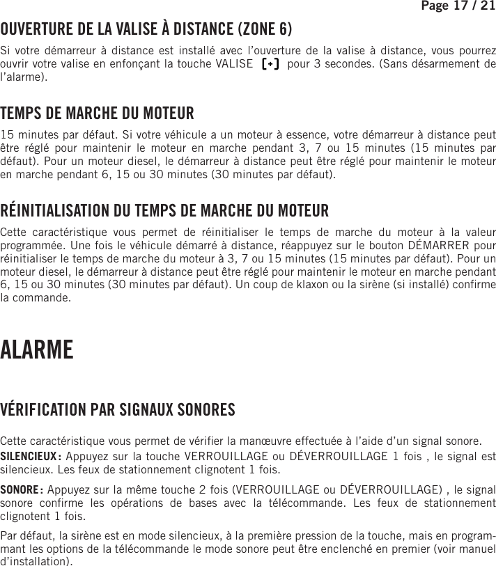 Page 17 / 21      OUVERTURE DE LA VALISE À DISTANCE (ZONE 6)Si votre démarreur à distance est installé avec l’ouverture de la valise à distance, vous pourrez ouvrir votre valise en enfonçant la touche VALISE       pour 3 secondes. (Sans désarmement de l’alarme). TEMPS DE MARCHE DU MOTEUR15 minutes par défaut. Si votre véhicule a un moteur à essence, votre démarreur à distance peut être réglé pour maintenir le moteur en marche pendant 3, 7 ou 15 minutes (15 minutes par défaut). Pour un moteur diesel, le démarreur à distance peut être réglé pour maintenir le moteur en marche pendant 6, 15 ou 30 minutes (30 minutes par défaut).  RÉINITIALISATION DU TEMPS DE MARCHE DU MOTEUR Cette caractéristique vous permet de réinitialiser le temps de marche du moteur à la valeur programmée. Une fois le véhicule démarré à distance, réappuyez sur le bouton DÉMARRER pour réinitialiser le temps de marche du moteur à 3, 7 ou 15 minutes (15 minutes par défaut). Pour un moteur diesel, le démarreur à distance peut être réglé pour maintenir le moteur en marche pendant 6, 15 ou 30 minutes (30 minutes par défaut). Un coup de klaxon ou la sirène (si installé) con rme la commande. ALARME  VÉRIFICATION PAR SIGNAUX SONORESCette caractéristique vous permet de véri er la manœuvre effectuée à l’aide d’un signal sonore.SILENCIEUX : Appuyez sur la touche VERROUILLAGE ou DÉVERROUILLAGE 1fois  , le signal est silencieux. Les feux de stationnement clignotent 1fois.SONORE : Appuyez sur la même touche 2 fois (VERROUILLAGE ou DÉVERROUILLAGE)  , le signal sonore con rme les opérations de bases avec la télécommande. Les feux de stationnement clignotent 1fois.Par défaut, la sirène est en mode silencieux, à la première pression de la touche, mais en program-mant les options de la télécommande le mode sonore peut être enclenché en premier (voir manuel d’installation).