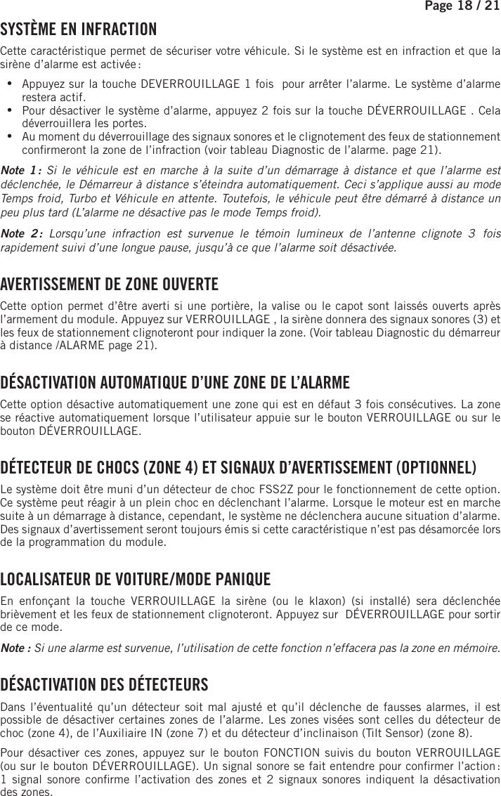 Page 18 / 21    SYSTÈME EN INFRACTIONCette caractéristique permet de sécuriser votre véhicule. Si le système est en infraction et que la sirène d’alarme est activée :  •Appuyez sur la touche DEVERROUILLAGE 1 fois   pour arrêter l’alarme. Le système d’alarme restera actif.  •Pour désactiver le système d’alarme, appuyez 2 fois sur la touche DÉVERROUILLAGE  . Cela déverrouillera les portes. •Au moment du déverrouillage des signaux sonores et le clignotement des feux de stationnement con rmeront la zone de l’infraction (voir tableau Diagnostic de l’alarme. page 21).Note 1 : Si le véhicule est en marche à la suite d’un démarrage à distance et que l’alarme est déclenchée, le Démarreur à distance s’éteindra automatiquement. Ceci s’applique aussi au mode Temps froid, Turbo et Véhicule en attente. Toutefois, le véhicule peut être démarré à distance un peu plus tard (L’alarme ne désactive pas le mode Temps froid).Note 2 : Lorsqu’une infraction est survenue le témoin lumineux de l’antenne clignote 3  fois rapidement suivi d’une longue pause, jusqu’à ce que l’alarme soit désactivée. AVERTISSEMENT DE ZONE OUVERTECette option permet d’être averti si une portière, la valise ou le capot sont laissés ouverts après l’armement du module. Appuyez sur VERROUILLAGE  , la sirène donnera des signaux sonores (3) et les feux de stationnement clignoteront pour indiquer la zone. (Voir tableau Diagnostic du démarreur à distance /ALARME page 21). DÉSACTIVATION AUTOMATIQUE D’UNE ZONE DE L’ALARMECette option désactive automatiquement une zone qui est en défaut 3 fois consécutives. La zone se réactive automatiquement lorsque l’utilisateur appuie sur le bouton VERROUILLAGE ou sur le bouton DÉVERROUILLAGE  . DÉTECTEUR DE CHOCS (ZONE 4) ET SIGNAUX D’AVERTISSEMENT (OPTIONNEL)Le système doit être muni d’un détecteur de choc FSS2Z pour le fonctionnement de cette option. Ce système peut réagir à un plein choc en déclenchant l’alarme. Lorsque le moteur est en marche suite à un démarrage à distance, cependant, le système ne déclenchera aucune situation d’alarme. Des signaux d’avertissement seront toujours émis si cette caractéristique n’est pas désamorcée lors de la programmation du module.  LOCALISATEUR DE VOITURE / MODE PANIQUEEn enfonçant la touche VERROUILLAGE la sirène (ou le klaxon) (si installé) sera déclenchée brièvement et les feux de stationnement clignoteront. Appuyez sur  DÉVERROUILLAGE pour sortir de ce mode.Note : Si une alarme est survenue, l’utilisation de cette fonction n’effacera pas la zone en mémoire.  DÉSACTIVATION DES DÉTECTEURS Dans l’éventualité qu’un détecteur soit mal ajusté et qu’il déclenche de fausses alarmes, il est possible de désactiver certaines zones de l’alarme. Les zones visées sont celles du détecteur de choc (zone 4), de l’Auxiliaire IN (zone 7) et du détecteur d’inclinaison (Tilt Sensor) (zone 8). Pour désactiver ces zones, appuyez sur le bouton  FONCTION  suivis du bouton VERROUILLAGE (ou sur le bouton DÉVERROUILLAGE). Un signal sonore se fait entendre pour con rmer l’action : 1signal sonore con rme l’activation des zones et 2signaux sonores indiquent la désactivation deszones. 