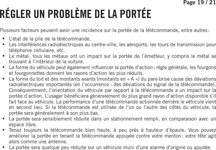 Page 19 / 21     RÉGLER UN PROBLÈME DE LA PORTÉEPlusieurs facteurs peuvent avoir une incidence sur la portée de la télécommande, entre autres : •L’état de la pile de la télécommande. •Les interférences radioélectriques au centre-ville, les aéroports, les tours de transmission pour téléphonie cellulaire, etc. •Le métal : tous les métaux ont un impact sur la portée de l’émetteur, y compris le métal se trouvant à l’intérieur de la voiture. •La forme du véhicule peut également in uencer la portée d’action ; règle générale, les fourgons et fourgonnettes donnent les rayons d’action les plus réduits. •La forme du toit et des montants avants (montants en «A») du pare-brise cause des déviations radioélectriques importantes (en l’occurrence : des déviations du signal de la télécommande). Conséquemment, l’orientation du véhicule par rapport à la télécommande a un impact sur la portée d’action. L’usager béné ciera généralement du plus grand rayon d’action disponible s’il fait face au véhicule. La performance d’une télécommande actionnée derrière le véhicule vient en second lieu. Si la télécommande est utilisée de l’un ou l’autre des côtés du véhicule, la portée sera généralement à son plus bas. •La portée sera sensiblement réduite dans un stationnement rempli, en comparaison avec un espace libre. •Tenez toujours la télécommande bien haute, à peu près à hauteur d’épaule. Vous pouvez améliorer la portée en tenant la télécommande appuyée contre votre menton : votre tête agit alors comme une antenne. •La portée sera quelque peu réduite sur un véhicule muni d’une alarme d’origine ou ajoutée.