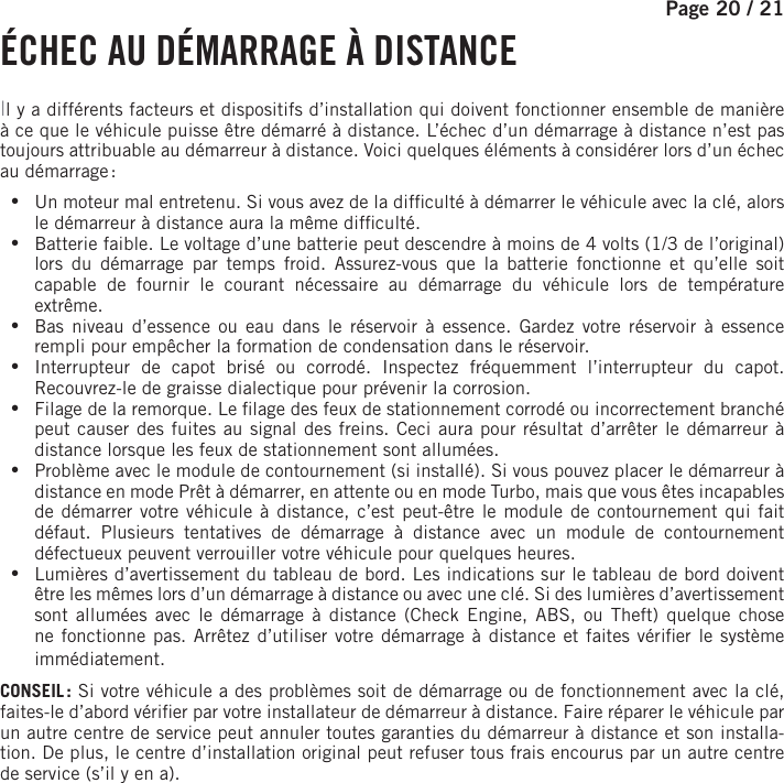 Page 20 / 21   É CHEC AU DÉMARRAGE À DISTANCEIl y a différents facteurs et dispositifs d’installation qui doivent fonctionner ensemble de manière à ce que le véhicule puisse être démarré à distance. L’échec d’un démarrage à distance n’est pas toujours attribuable au démarreur à distance. Voici quelques éléments à considérer lors d’un échec au démarrage : •Un moteur mal entretenu. Si vous avez de la dif culté à démarrer le véhicule avec la clé, alors le démarreur à distance aura la même dif culté. •Batterie faible. Le voltage d’une batterie peut descendre à moins de 4 volts (1/3 de l’original) lors du démarrage par temps froid. Assurez-vous que la batterie fonctionne et qu’elle soit capable de fournir le courant nécessaire au démarrage du véhicule lors de température extrême. •Bas niveau d’essence ou eau dans le réservoir à essence. Gardez votre réservoir à essence rempli pour empêcher la formation de condensation dans le réservoir. •Interrupteur de capot brisé ou corrodé. Inspectez fréquemment l’interrupteur du capot. Recouvrez-le de graisse dialectique pour prévenir la corrosion. •Filage de la remorque. Le  lage des feux de stationnement corrodé ou incorrectement branché peut causer des fuites au signal des freins. Ceci aura pour résultat d’arrêter le démarreur à distance lorsque les feux de stationnement sont allumées. •Problème avec le module de contournement (si installé). Si vous pouvez placer le démarreur à distance en mode Prêt à démarrer, en attente ou en mode Turbo, mais que vous êtes incapables de démarrer votre véhicule à distance, c’est peut-être le module de contournement qui fait défaut. Plusieurs tentatives de démarrage à distance avec un module de contournement défectueux peuvent verrouiller votre véhicule pour quelques heures. •Lumières d’avertissement du tableau de bord. Les indications sur le tableau de bord doivent être les mêmes lors d’un démarrage à distance ou avec une clé. Si des lumières d’avertissement sont allumées avec le démarrage à distance (Check Engine, ABS, ou Theft) quelque chose ne fonctionne pas. Arrêtez d’utiliser votre démarrage à distance et faites véri er le système immédiatement.CONSEIL : Si votre véhicule a des problèmes soit de démarrage ou de fonctionnement avec la clé, faites-le d’abord véri er par votre installateur de démarreur à distance. Faire réparer le véhicule par un autre centre de service peut annuler toutes garanties du démarreur à distance et son installa-tion. De plus, le centre d’installation original peut refuser tous frais encourus par un autre centre de service (s’il y en a).