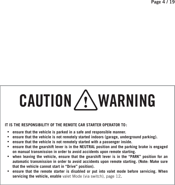 Page 4 / 19    CAUTION       WARNINGIT IS THE RESPONSIBILITY OF THE REMOTE CAR STARTER OPERATOR TO : •ensure that the vehicle is parked in a safe and responsible manner.  •ensure that the vehicle is not remotely started indoors (garage, underground parking). •ensure that the vehicle is not remotely started with a passenger inside.  •ensure that the gearshift lever is in the NEUTRAL position and the parking brake is engaged on manual transmission in order to avoid accidents upon remote starting.  •when leaving the vehicle, ensure that the gearshift lever is in the “PARK” position for an automatic transmission in order to avoid accidents upon remote starting. (Note: Make sure that the vehicle cannot start in “Drive” position). •ensure that the remote starter is disabled or put into valet mode before servicing. When servicing the vehicle, enable valet Mode (via switch), page 12.