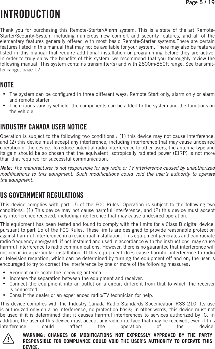 Page 5 / 19        INTRODUCTION  Thank you for purchasing this Remote-Starter/Alarm system. This is a state of the art Remote-Starter/Security-System including numerous new comfort and security features, and all of the elementary features generally offered with most basic Remote-Starter systems.There are certain features listed in this manual that may not be available for your system. There may also be features listed in this manual that require additional installation or programming before they are active.In order to truly enjoy the bene ts of this system, we recommend that you thoroughly review the following manual. This system contains transmitter(s) and with  2800m/850ft range   . See transmit-ter range, page 17. NOTE •The system can be con gured in three different ways: Remote Start only, alarm only or alarm and remote starter. •The options vary by vehicle, the components can be added to the system and the functions on the vehicle. INDUSTRY CANADA USER NOTICEOperation is subject to the following two conditions: (1) this device may not cause interference, and (2) this device must accept any interference, including interference that may cause undesired operation of the device. To reduce potential radio interference to other users, the antenna type and its gain should be so chosen that the equivalent isotropically radiated power (EIRP) is not more than that required for successful communication.Note  : The manufacturer is not responsible for any radio or TV interference caused by unauthorized modi cations to this equipment. Such modi cations could void the user’s authority to operate theequipment.    US GOVERNMENT REGULATIONSThis device complies with part 15 of the FCC Rules. Operation is subject to the following two conditions : (1) This device may not cause harmful interference, and (2) this device must accept any interference received, including interference that may cause undesired operation.This equipment has been tested and found to comply with the limits for a Class B digital device, pursuant to part 15 of the FCC Rules. These limits are designed to provide reasonable protection against harmful interference in a residential installation. This equipment generates and can radiate radio frequency energyand, if not installed and used in accordance with the instructions, may cause harmful interference to radio communications. However, there is no guarantee that interference will not occur in a particular installation. If this equipment does cause harmful interference to radio or television reception, which can be determined by turning the equipment off and on, the user is encouraged to try to correct the interference by one or more of the following measures : •Reorient or relocate the receiving antenna. •Increase the separation between the equipment and receiver. •Connect the equipment into an outlet on a circuit different from that to which the receiver isconnected. •Consult the dealer or an experienced radio/TV technician for help.This device complies with the Industry Canada Radio Standards Speci cation RSS 210. Its use is authorized only on a no-interference, no-protection basis; in other words, this device must not be used if it is determined that it causes harmful interferences to services authorized by IC. In addition, the user of this device must accept any radio interface that may be received, even if this interference could affect the operation of the device. WARNING : CHANGES OR MODIFICATIONS NOT EXPRESSLY APPROVED BY THE PARTY RESPONSIBLE FOR COMPLIANCE COULD VOID THE USER’S AUTHORITY TO OPERATE THIS DEVICE.