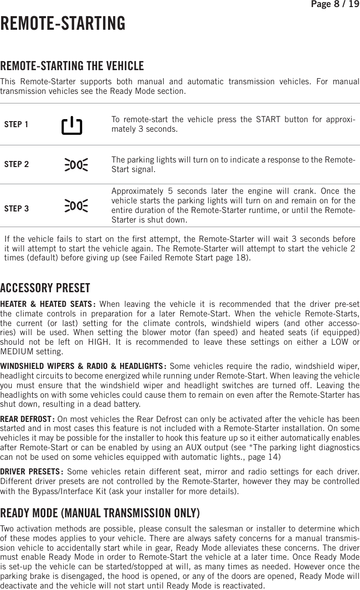 Page 8 / 19 REMOTE-STARTING  REMOTE-STARTING  THE  VEHICLE This Remote-Starter supports both manual and automatic transmission vehicles. For manual transmission vehicles see the Ready Mode section. STEP 1         To remote-start the vehicle press the START button for approxi-mately 3 seconds. STEP 2  The parking lights will turn on to indicate a response to the Remote-Start signal.STEP 3 Approximately 5 seconds later the engine will crank. Once the vehicle starts the parking lights will turn on and remain on for the entire duration of the Remote-Starter runtime, or until the Remote-Starter is shut down.If the vehicle fails to start on the  rst attempt, the Remote-Starter will wait 3 seconds before it will attempt to start the vehicle again. The Remote-Starter will attempt to start the vehicle 2 times (default) before giving up (see Failed Remote Start page 18). ACCESSORY  PRESETHEATER &amp; HEATED SEATS : When leaving the vehicle it is recommended that the driver pre-set the climate controls in preparation for a later Remote-Start. When the vehicle Remote-Starts, the current (or last) setting for the climate controls, windshield wipers (and other accesso-ries) will be used. When setting the blower motor (fan speed) and heated seats (if equipped) should not be left on HIGH. It is recommended to leave these settings on either a LOW orMEDIUM setting.WINDSHIELD WIPERS &amp; RADIO &amp; HEADLIGHTS : Some vehicles require the radio, windshield wiper, headlight circuits to become energized while running under Remote-Start. When leaving the vehicle you must ensure that the windshield wiper and headlight switches are turned off. Leaving the headlights on with some vehicles could cause them to remain on even after the Remote-Starter has shut down, resulting in a dead battery. REAR DEFROST : On most vehicles the Rear Defrost can only be activated after the vehicle has been started and in most cases this feature is not included with a Remote-Starter installation. On some vehicles it may be possible for the installer to hook this feature up so it either automatically enables after Remote-Start or can be enabled by using an AUX output (see *The parking light diagnostics can not be used on some vehicles equipped with automatic lights., page 14)  DRIVER PRESETS : Some vehicles retain different seat, mirror and radio settings for each driver. Different driver presets are not controlled by the Remote-Starter, however they may be controlled with the Bypass/Interface Kit (ask your installer for more details). READY MODE (MANUAL TRANSMISSION ONLY)  Two activation methods are possible, please consult the salesman or installer to determine which of these modes applies to your vehicle.  There are always safety concerns for a manual transmis-sion vehicle to accidentally start while in gear, Ready Mode alleviates these concerns. The driver must enable Ready Mode in order to Remote-Start the vehicle at a later time. Once Ready Mode is set-up the vehicle can be started/stopped at will, as many times as needed. However once the parking brake is disengaged, the hood is opened, or any of the doors are opened, Ready Mode will deactivate and the vehicle will not start until Ready Mode is reactivated.