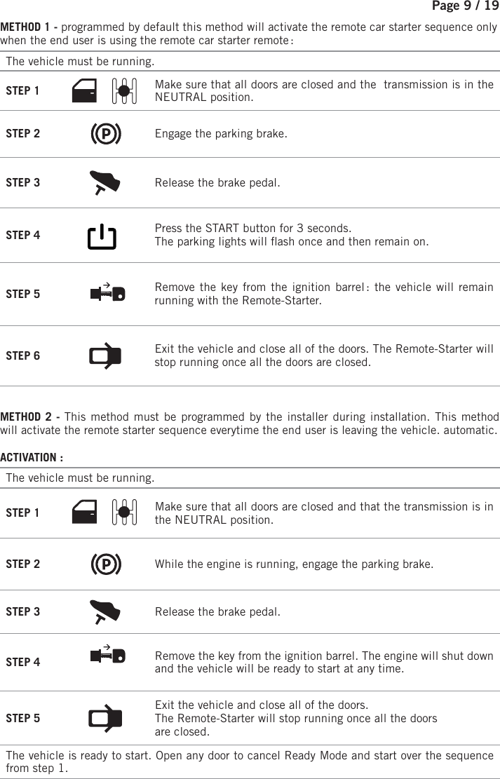 Page 9 / 19METHOD 1 - programmed by default this method will activate the remote car starter sequence only when the end user is using the remote car starter remote : The vehicle must be running. STEP 1  Make sure that all doors are closed and the  transmission is in the NEUTRAL position. STEP 2  Engage the parking brake. STEP 3  Release the brake pedal. STEP 4        Press the START button for 3 seconds.    The parking lights will  ash once and then remain on.  STEP 5  Remove the key from the ignition barrel : the vehicle will remain running with the Remote-Starter. STEP 6  Exit the vehicle and close all of the doors.  The Remote-Starter will stop running once all the doors are closed.METHOD 2 - This method must be programmed by the installer during installation. This method will activate the remote starter sequence everytime the end user is leaving the vehicle. automatic.ACTIVATION :The vehicle must be running. STEP 1 Make sure that all doors are closed and that the transmission is in the NEUTRAL position. STEP 2 While the engine is running, engage the parking brake. STEP 3 Release the brake pedal. STEP 4 Remove the key from the ignition barrel. The engine will shut down and the vehicle will be ready to start at any time. STEP 5 Exit the vehicle and close all of the doors.The Remote-Starter will stop running once all the doorsare closed.The vehicle is ready to start. Open any door to cancel Ready Mode and start over the sequence from step 1.