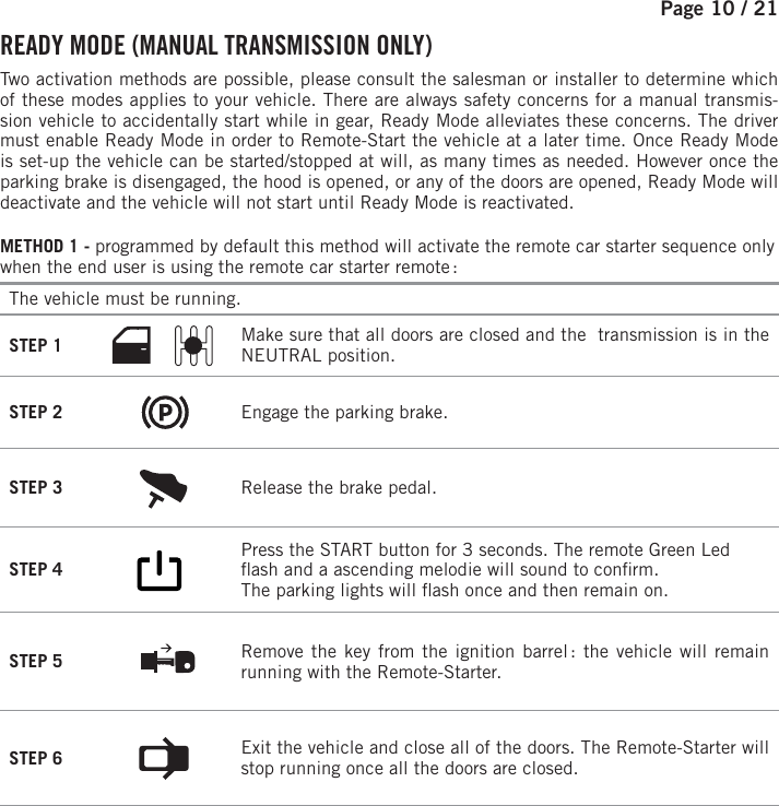 Page 10 /   21 READY MODE (MANUAL TRANSMISSION ONLY)  Two activation methods are possible, please consult the salesman or installer to determine which of these modes applies to your vehicle.  There are always safety concerns for a manual transmis-sion vehicle to accidentally start while in gear, Ready Mode alleviates these concerns. The driver must enable Ready Mode in order to Remote-Start the vehicle at a later time. Once Ready Mode is set-up the vehicle can be started/stopped at will, as many times as needed. However once the parking brake is disengaged, the hood is opened, or any of the doors are opened, Ready Mode will deactivate and the vehicle will not start until Ready Mode is reactivated.METHOD 1 - programmed by default this method will activate the remote car starter sequence only when the end user is using the remote car starter remote : The vehicle must be running. STEP 1  Make sure that all doors are closed and the  transmission is in the NEUTRAL position. STEP 2  Engage the parking brake. STEP 3  Release the brake pedal. STEP 4       Press the START button for 3 seconds.  The remote Green Led  ash and a ascending melodie will sound to con rm. The parking lights will  ash once and then remain on.  STEP 5  Remove the key from the ignition barrel : the vehicle will remain running with the Remote-Starter. STEP 6  Exit the vehicle and close all of the doors.  The Remote-Starter will stop running once all the doors are closed.