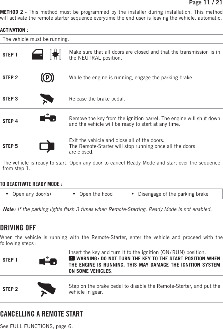 Page 11 /   21METHOD 2 - This method must be programmed by the installer during installation. This method will activate the remote starter sequence everytime the end user is leaving the vehicle. automatic.ACTIVATION :The vehicle must be running. STEP 1 Make sure that all doors are closed and that the transmission is in the NEUTRAL position. STEP 2 While the engine is running, engage the parking brake. STEP 3 Release the brake pedal. STEP 4 Remove the key from the ignition barrel. The engine will shut down and the vehicle will be ready to start at any time. STEP 5 Exit the vehicle and close all of the doors.The Remote-Starter will stop running once all the doorsare closed.The vehicle is ready to start. Open any door to cancel Ready Mode and start over the sequence from step 1.TO DEACTIVATE READY MODE : •Open any door(s)            •Open the hood           •Disengage of the parking brakeNote :  If the parking lights  ash 3 times when Remote-Starting, Ready Mode is not enabled. DRIVING  OFFWhen the vehicle is running with the Remote-Starter, enter the vehicle and proceed with the following steps :STEP 1Insert the key and turn it to the ignition (ON / RUN) position.  WARNING : DO NOT TURN THE KEY TO THE START POSITION WHEN THE ENGINE IS RUNNING. THIS MAY DAMAGE THE IGNITION SYSTEM ON SOME VEHICLES.STEP 2 Step on the brake pedal to disable the Remote-Starter, and put the vehicle in gear.  CANCELLING A REMOTE START See FULL FUNCTIONS, page 6.