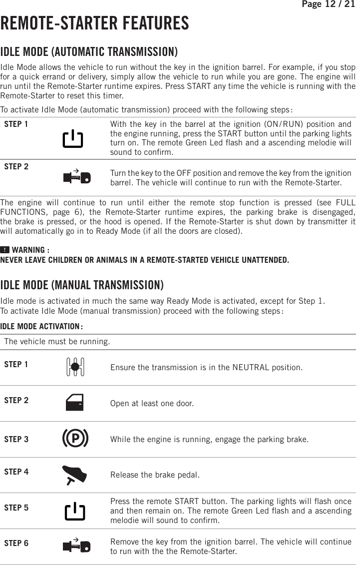 Page 12 /   21 REMOTE-STARTER  FEATURES IDLE MODE (AUTOMATIC TRANSMISSION) Idle Mode allows the vehicle to run without the key in the ignition barrel. For example, if you stop for a quick errand or delivery, simply allow the vehicle to run while you are gone. The engine will run until the Remote-Starter runtime expires. Press START any time the vehicle is running with the Remote-Starter to reset this timer.To activate Idle Mode (automatic transmission) proceed with the following steps :STEP 1             With the key in the barrel at the ignition (ON / RUN) position and the engine running, press the START button until the parking lights turn on. The remote Green Led  ash and a ascending melodie will sound to con rm.STEP 2  Turn the key to the OFF position and remove the key from the ignition barrel. The vehicle will continue to run with the Remote-Starter.The engine will continue to run until either the remote stop function is pressed (see  FULL FUNCTIONS, page 6), the Remote-Starter runtime expires, the parking brake is disengaged, the brake is pressed, or the hood is opened. If the Remote-Starter is shut down by transmitter it will automatically go in to Ready Mode (if all the doors are closed). WARNING : NEVER LEAVE CHILDREN OR ANIMALS IN A REMOTE-STARTED VEHICLE UNATTENDED. I DLE MODE (MANUAL TRANSMISSION) Idle mode is activated in much the same way Ready Mode is activated, except for Step 1.To activate Idle Mode (manual transmission) proceed with the following steps : IDLE MODE ACTIVATION :The vehicle must be running.STEP 1  Ensure the transmission is in the NEUTRAL position.STEP 2 Open at least one door.STEP 3  While the engine is running, engage the parking brake.STEP 4  Release the brake pedal. STEP 5         Press the remote START button.  The parking lights will  ash once and then remain on. The remote Green Led  ash and a ascending melodie will sound to con rm.STEP 6  Remove the key from the ignition barrel. The vehicle will continue to run with the the Remote-Starter.