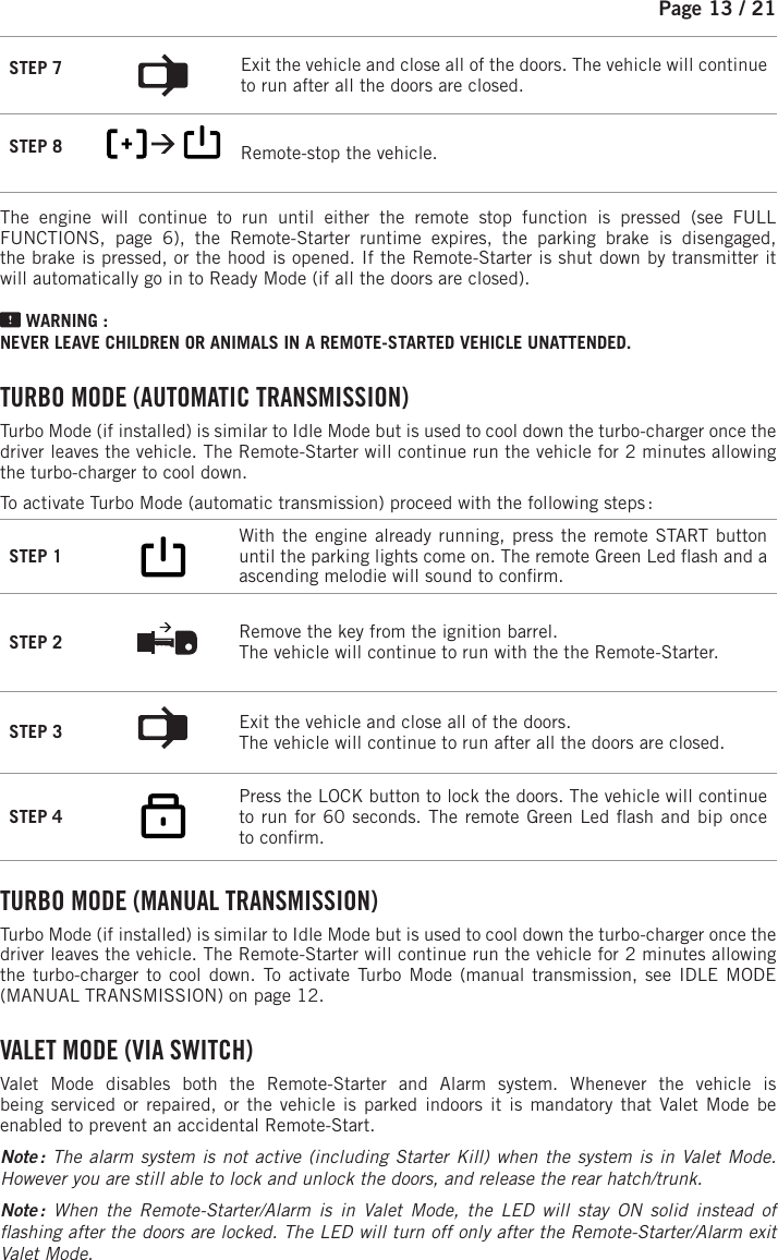 Page 13 /   21STEP 7  Exit the vehicle and close all of the doors. The vehicle will continue to run after all the doors are closed.STEP 8          Remote-stop the vehicle.  The engine will continue to run until either the remote stop function is pressed (see FULL FUNCTIONS, page 6), the Remote-Starter runtime expires, the parking brake is disengaged, the brake is pressed, or the hood is opened. If the Remote-Starter is shut down by transmitter it will automatically go in to Ready Mode (if all the doors are closed). WARNING : NEVER LEAVE CHILDREN OR ANIMALS IN A REMOTE-STARTED VEHICLE UNATTENDED. TURBO MODE (AUTOMATIC TRANSMISSION) Turbo Mode (if installed) is similar to Idle Mode but is used to cool down the turbo-charger once the driver leaves the vehicle. The Remote-Starter will continue run the vehicle for 2minutes allowing the turbo-charger to cool down.To activate Turbo Mode (automatic transmission) proceed with the following steps :STEP 1         With the engine already running, press the remote START button until the parking lights come on.  The remote Green Led  ash and a ascending melodie will sound to con rm.STEP 2  Remove the key from the ignition barrel. The vehicle will continue to run with the the Remote-Starter.STEP 3  Exit the vehicle and close all of the doors. The vehicle will continue to run after all the doors are closed.STEP 4            Press the LOCK button to lock the doors.  The vehicle will continue to run for 60 seconds. The remote Green Led  ash and bip once to con rm.  TURBO MODE (MANUAL TRANSMISSION) Turbo Mode (if installed) is similar to Idle Mode but is used to cool down the turbo-charger once the driver leaves the vehicle. The Remote-Starter will continue run the vehicle for 2minutes allowing the turbo-charger to cool down. To activate Turbo Mode (manual transmission, see IDLE MODE (MANUAL TRANSMISSION) on page 12.    V ALET  MODE  (VIA  SWITCH) Valet Mode disables both the Remote-Starter and Alarm system. Whenever the vehicle isbeing serviced or repaired, or the vehicle is parked indoors it is mandatory that Valet Mode be enabled to prevent an accidental Remote-Start. Note : The alarm system is not active (including Starter Kill) when the system is in Valet Mode. However you are still able to lock and unlock the doors, and release the rear hatch/trunk.Note :  When the Remote-Starter/Alarm is in Valet Mode, the LED will stay ON solid instead of  ashing after the doors are locked. The LED will turn off only after the Remote-Starter/Alarm exit Valet Mode. 