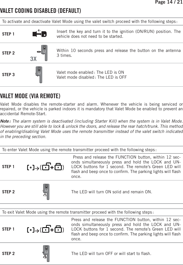 Page 14 /   21 VALET CODING DISABLED (DEFAULT) To activate and deactivate Valet Mode using the valet switch proceed with the following steps : STEP 1 Insert the key and turn it to the ignition (ON/RUN) position. The vehicle does not need to be started.STEP 23XFMH2-W    Within 10 seconds press and release the button on the antenna 3times.STEP 3 FMH2-W  Valet mode enabled : The LED is ON Valet mode disabled : The LED is OFF VALET MODE (VIA REMOTE) Valet Mode disables the remote-starter and alarm. Whenever the vehicle is being serviced or repaired, or the vehicle is parked indoors it is mandatory that Valet Mode be enabled to prevent an accidental Remote-Start. Note :  The alarm system is deactivated (including Starter Kill) when the system is in Valet Mode. However you are still able to lock &amp; unlock the doors, and release the rear hatch/trunk. This method of enabling/disabling Valet Mode uses the remote transmitter instead of the valet switch indicated in the preceding section.To enter Valet Mode using the remote transmitter proceed with the following steps :STEP 1               Press and release the FUNCTION button, within 12 sec-onds simultaneously press and hold the LOCK and UN-LOCK buttons for 1 second. The remote’s Green LED will  ash and beep once to con rm. The parking lights will  ash once.STEP 2 FMH2-W    The LED will turn ON solid and remain ON.To exit Valet Mode using the remote transmitter proceed with the following steps :STEP 1           Press and release the FUNCTION button, within 12 sec-onds simultaneously press and hold the LOCK and UN-LOCK buttons for 1 second. The remote’s Green LED will  ash and beep once to con rm. The parking lights will  ash once.STEP 2 FMH2-W  The LED will turn OFF  or will start to  ash.