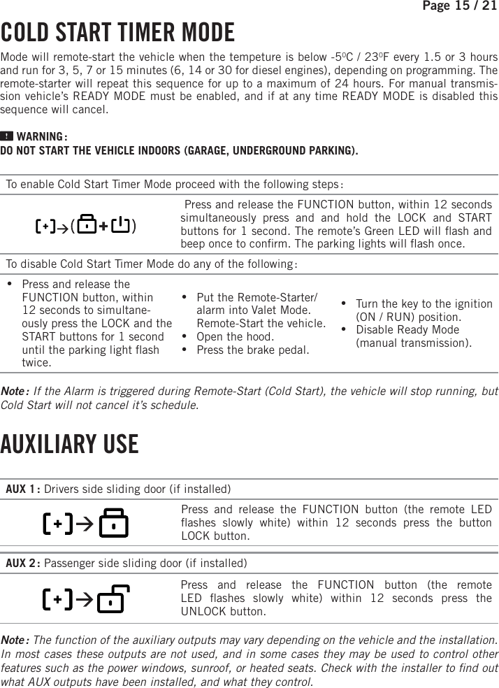 Page 15 /   21  COLD START TIMER MODEMode will remote-start the vehicle when the tempeture is below -50C / 230F every 1.5 or 3hours and run for 3, 5, 7 or 15 minutes (6, 14 or 30 for diesel engines), depending on programming. The remote-starter will repeat this sequence for up to a maximum of 24 hours. For manual transmis-sion vehicle’s READY MODE must be enabled, and if at any time READY MODE is disabled this sequence will cancel.  WARNING :DO NOT START THE VEHICLE INDOORS (GARAGE, UNDERGROUND PARKING). To enable Cold Start Timer Mode proceed with the following steps :              Press and release the FUNCTION button, within 12 seconds simultaneously press and and hold the LOCK and START buttons for 1 second. The remote’s Green LED will  ash and beep once to con rm. The parking lights will  ash once.To disable Cold Start Timer Mode do any of the following : •Press and release the FUNCTION button, within 12 seconds to simultane-ously press the LOCK and the START buttons for 1 second until the parking light  ash twice. •Put the Remote-Starter/alarm into Valet Mode. Remote-Start the vehicle. •Open the hood. •Press the brake pedal. •Turn the key to the ignition (ON / RUN) position.  •Disable Ready Mode (manual transmission). Note :  If the Alarm is triggered during Remote-Start (Cold Start), the vehicle will stop running, but Cold Start will not cancel it’s schedule.  AUXILIARY  USE    AUX 1 : Drivers side sliding door (if installed)       Press and release the   FUNCTION button (the remote LED  ashes slowly white) within 12 seconds press the button LOCKbutton.AUX 2 : Passenger side sliding door (if installed)         Press and release the   FUNCTION button (the remote LED  ashes slowly white) within 12 seconds press the UNLOCKbutton.Note : The function of the auxiliary outputs may vary depending on the vehicle and the installation. In most cases these outputs are not used, and in some cases they may be used to control other features such as the power windows, sunroof, or heated seats. Check with the installer to  nd out what AUX outputs have been installed, and what they control.