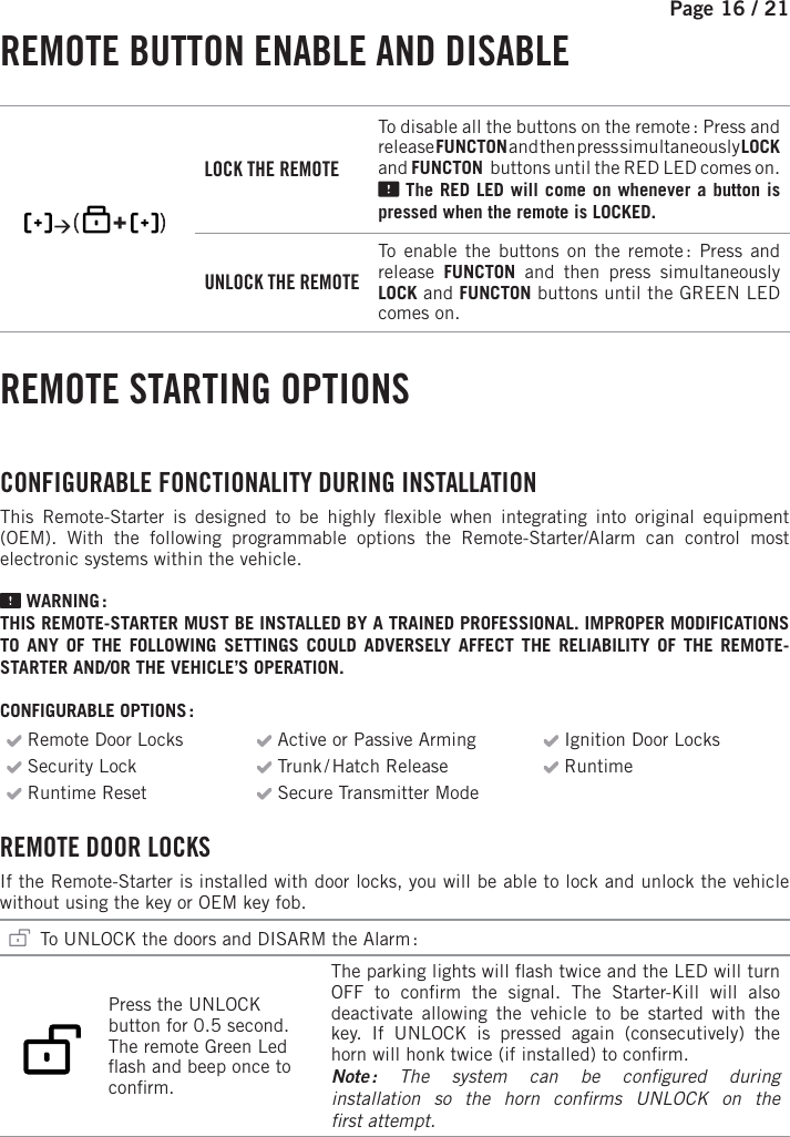 Page 16 /   21  REMOTE BUTTON ENABLE AND DISABLE        LOCK THE REMOTETo disable all the buttons on the remote :  Press and release FUNCTON and then press simultaneously LOCK and FUNCTON   buttons until the RED  LED comes on. The RED  LED will come on whenever a button is pressed when the remote is LOCKED. UNLOCK THE REMOTETo enable the buttons on the remote : Press and release  FUNCTON and then press simultaneously LOCK and FUNCTON   buttons until the GREEN  LED comes on. REMOTE STARTING OPTIONS CONFIGURABLE FONCTIONALITY DURING INSTALLATION This Remote-Starter is designed to be highly  exible when integrating into original equipment (OEM). With the following programmable options the Remote-Starter/Alarm can control most electronic systems within the vehicle.   WARNING :THIS REMOTE-STARTER MUST BE INSTALLED BY A TRAINED PROFESSIONAL. IMPROPER MODIFICATIONS TO ANY OF THE FOLLOWING SETTINGS COULD ADVERSELY AFFECT THE RELIABILITY OF THE REMOTE-STARTER AND/OR THE VEHICLE’S OPERATION. CONFIGURABLE OPTIONS : Remote Door Locks  Active or Passive Arming  Ignition Door Locks Security Lock    Trunk / Hatch  Release  Runtime  Runtime Reset   Secure Transmitter Mode REMOTE DOOR LOCKS  If the Remote-Starter is installed with door locks, you will be able to lock and unlock the vehicle without using the key or OEM key fob.   To UNLOCK the doors and DISARM the Alarm :          Press the UNLOCK button for 0.5 second. The remote Green Led  ash and beep once to con rm.  The parking lights will  ash twice and the LED will turn OFF to con rm the signal. The Starter-Kill will also deactivate allowing the vehicle to be started with the key. If UNLOCK is pressed again (consecutively) the horn will honk twice (if installed) to con rm. Note : The system can be con gured  during installation so the horn con rms UNLOCK on the rst attempt. 
