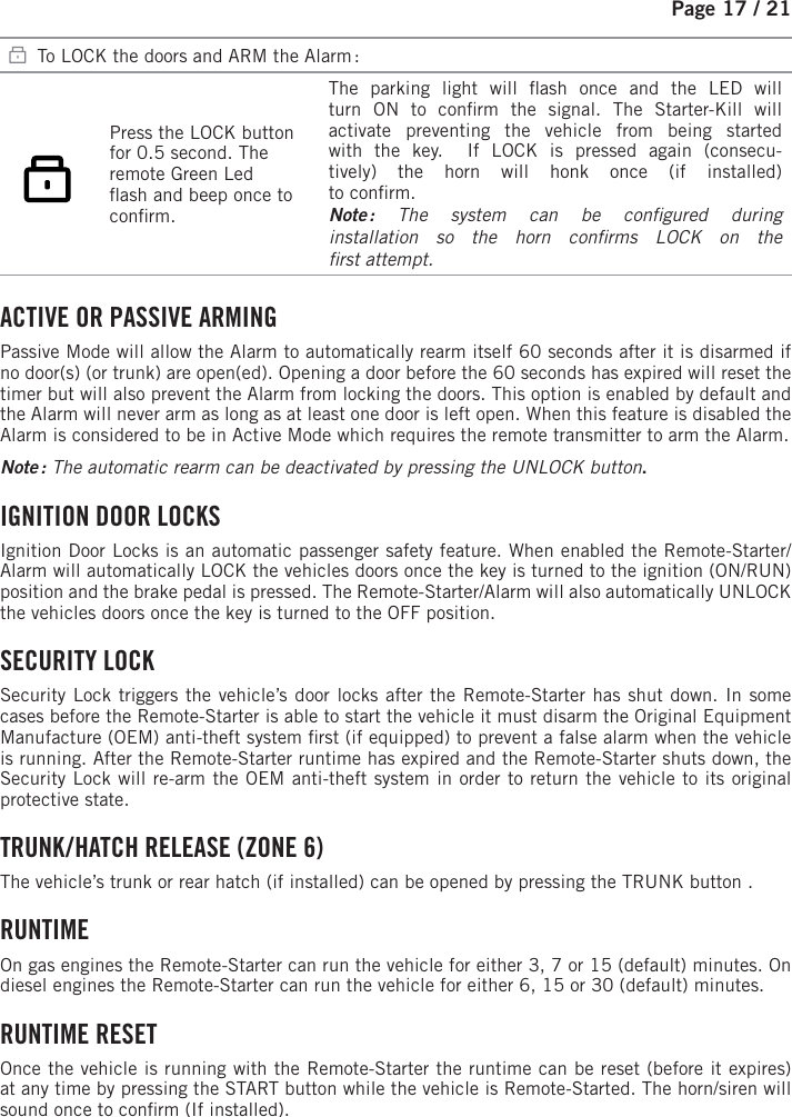 Page 17 /   21   To LOCK the doors and ARM the Alarm :   Press the LOCK button for 0.5 second. The remote Green Led  ash and beep once to con rm.  The parking light will  ash once and the LED will turn ON to con rm the signal.  The Starter-Kill will activate preventing the vehicle from being started with the key.  If LOCK is pressed again (consecu-tively) the horn will honk once (if installed)to con rm. Note : The system can be con gured  duringinstallation so the horn con rms LOCK on the rst attempt. ACTIVE OR PASSIVE ARMING Passive Mode will allow the Alarm to automatically rearm itself 60 seconds after it is disarmed if no door(s) (or trunk) are open(ed). Opening a door before the 60 seconds has expired will reset the timer but will also prevent the Alarm from locking the doors. This option is enabled by default and the Alarm will never arm as long as at least one door is left open. When this feature is disabled the Alarm is considered to be in Active Mode which requires the remote transmitter to arm the Alarm. Note :  The automatic rearm can be deactivated by pressing the UNLOCK button . IGNITION DOOR LOCKS Ignition Door Locks is an automatic passenger safety feature. When enabled the Remote-Starter/Alarm will automatically LOCK the vehicles doors once the key is turned to the ignition (ON/RUN) position and the brake pedal is pressed. The Remote-Starter/Alarm will also automatically UNLOCK the vehicles doors once the key is turned to the OFF position. SECURITY  LOCK Security Lock triggers the vehicle’s door locks after the Remote-Starter has shut down. In some cases before the Remote-Starter is able to start the vehicle it must disarm the Original Equipment Manufacture (OEM) anti-theft system  rst (if equipped) to prevent a false alarm when the vehicle is running. After the Remote-Starter runtime has expired and the Remote-Starter shuts down, the Security Lock will re-arm the OEM anti-theft system in order to return the vehicle to its original protective state. TRUNK / HATCH RELEASE (ZONE 6) The vehicle’s trunk or rear hatch (if installed) can be opened by pressing the TRUNK      button   .  RUNTIME On gas engines the Remote-Starter can run the vehicle for either 3, 7 or 15 (default) minutes. On diesel engines the Remote-Starter can run the vehicle for either 6, 15 or 30 (default) minutes.  RUNTIME  RESET Once the vehicle is running with the Remote-Starter the runtime can be reset (before it expires) at any time by pressing the START button while the vehicle is Remote-Started. The horn/siren will sound once to con rm (If installed).