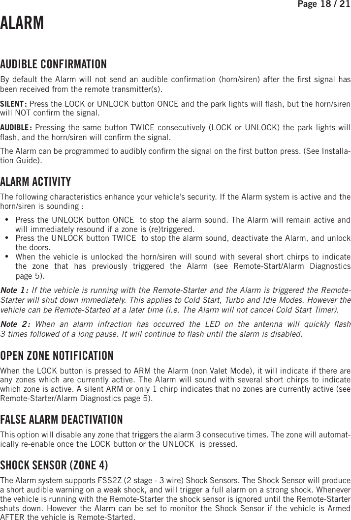 Page 18 /   21  ALARM  AUDIBLE  CONFIRMATION By default the Alarm will not send an audible con rmation (horn/siren) after the  rst signal has been received from the remote transmitter(s).SILENT :   Press the LOCK or UNLOCK button ONCE and the park lights will  ash, but the horn/siren will NOT con rm the signal.AUDIBLE :  Pressing the same button TWICE consecutively (LOCK or UNLOCK) the park lights will  ash, and the horn/siren will con rm the signal. The Alarm can be programmed to audibly con rm the signal on the  rst button press. (See Installa-tion Guide).  ALARM ACTIVITY The following characteristics enhance your vehicle’s security. If the Alarm system is active and the horn/siren is sounding : •Press the UNLOCK button ONCE   to stop the alarm sound. The Alarm will remain active and will immediately resound if a zone is (re)triggered.  •Press the UNLOCK button TWICE   to stop the alarm sound, deactivate the Alarm, and unlock the doors. •When the vehicle is unlocked the horn/siren will sound with several short chirps to indicate the zone that has previously triggered the Alarm (see Remote-Start/Alarm Diagnosticspage 5). Note 1 : If the vehicle is running with the Remote-Starter and the Alarm is triggered the Remote-Starter will shut down immediately. This applies to Cold Start, Turbo and Idle Modes. However the vehicle can be Remote-Started at a later time (i.e. The Alarm will not cancel Cold Start Timer). Note 2 : When an alarm infraction has occurred the LED on the antenna will quickly  ash3times followed of a long pause. It will continue to  ash until the alarm is disabled. OPEN ZONE NOTIFICATION When the LOCK  button is pressed to ARM the Alarm (non Valet Mode), it will indicate if there are any zones which are currently active. The Alarm will sound with several short chirps to indicate which zone is active. A silent ARM or only 1 chirp indicates that no zones are currently active (see  Remote-Starter/Alarm Diagnostics page 5). FALSE ALARM DEACTIVATION  This option will disable any zone that triggers the alarm 3 consecutive times. The zone will automat-ically re-enable once the LOCK button or the UNLOCK    is pressed. SHOCK SENSOR (ZONE 4) The Alarm system supports FSS2Z (2 stage - 3 wire) Shock Sensors. The Shock Sensor will produce a short audible warning on a weak shock, and will trigger a full alarm on a strong shock. Whenever the vehicle is running with the Remote-Starter the shock sensor is ignored until the Remote-Starter shuts down. However the Alarm can be set to monitor the Shock Sensor if the vehicle is Armed AFTER the vehicle is Remote-Started.