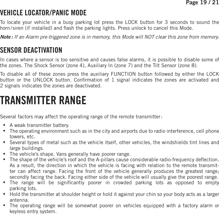 Page 19 /   21  VEHICLE  LOCATOR / PANIC  MODE To locate your vehicle in a busy parking lot press the LOCK button for 3 seconds to sound the horn / siren (if installed) and  ash the parking lights. Press unlock to cancel this Mode. Note : If an Alarm pre-triggered zone is in memory, this Mode will NOT clear this zone from memory.  SENSOR  DEACTIVATION  In cases where a sensor is too sensitive and causes false alarms, it is possible to disable some of the zones. The Shock Sensor (zone 4), Auxiliary In (zone 7) and the Tilt Sensor (zone 8).To disable all of these zones press the auxiliary  FUNCTION   button followed by either the LOCK button or the UNLOCK button . Con rmation of 1 signal indicates the zones are activated and 2signals indicates the zones are deactivated.  TRANSMITTER  RANGE Several factors may affect the operating range of the remote transmitter : •A weak transmitter battery. •The operating environment such as in the city and airports due to radio interference, cell phone towers, etc. •Several types of metal such as the vehicle itself, other vehicles, the windshields tint lines and large buildings. •The vehicle’s shape. Vans generally have poorer range. •The shape of the vehicle’s roof and the A-pillars cause considerable radio-frequency de ection. As a result, the direction in which the vehicle is facing with relation to the remote transmit-ter can affect range. Facing the front of the vehicle generally produces the greatest range; secondly facing the back. Facing either side of the vehicle will usually give the poorest range.  •The range will be signi cantly poorer in crowded parking lots as opposed to emptyparking lots. •Hold the transmitter at shoulder height or hold it against your chin so your body acts as a larger antenna. •The operating range will be somewhat poorer on vehicles equipped with a factory alarm or keyless entry system.