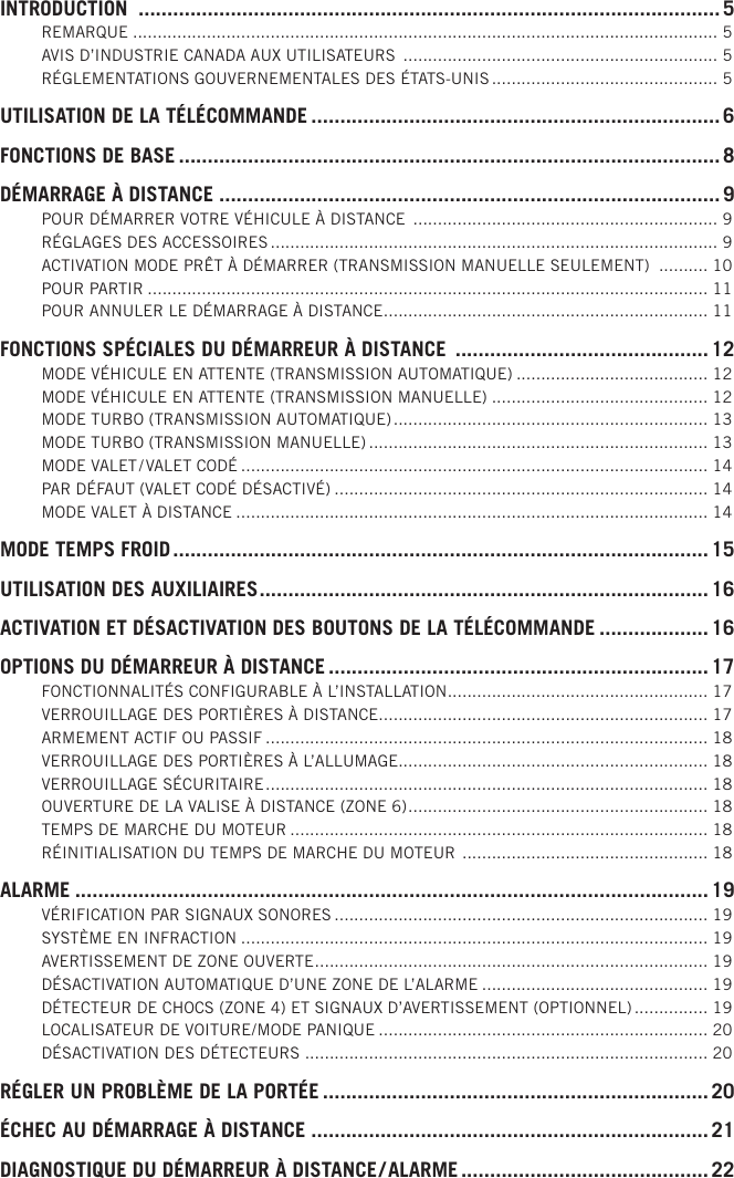 INTRODUCTION  ..................................................................................................... 5REMARQUE .......................................................................................................................5AVIS D’INDUSTRIE CANADA AUX UTILISATEURS  ................................................................ 5RÉGLEMENTATIONS GOUVERNEMENTALES DES ÉTATS-UNIS .............................................. 5UTILISATION DE LA TÉLÉCOMMANDE ....................................................................... 6FONCTIONS DE BASE ..............................................................................................8DÉMARRAGE À DISTANCE .......................................................................................9POUR DÉMARRER VOTRE VÉHICULE À DISTANCE  .............................................................. 9RÉGLAGES DES ACCESSOIRES ........................................................................................... 9ACTIVATION MODE PRÊT À DÉMARRER (TRANSMISSION MANUELLE SEULEMENT)  .......... 10POUR PARTIR .................................................................................................................. 11POUR ANNULER LE DÉMARRAGE À DISTANCE .................................................................. 11FONCTIONS SPÉCIALES DU DÉMARREUR À DISTANCE  ............................................ 12MODE VÉHICULE EN ATTENTE (TRANSMISSION AUTOMATIQUE) ....................................... 12MODE VÉHICULE EN ATTENTE (TRANSMISSION MANUELLE) ............................................ 12MODE TURBO (TRANSMISSION AUTOMATIQUE) ................................................................ 13MODE TURBO (TRANSMISSION MANUELLE) ..................................................................... 13MODE VALET / VALET CODÉ ............................................................................................... 14PAR DÉFAUT (VALET CODÉ DÉSACTIVÉ) ............................................................................ 14MODE VALET À DISTANCE ................................................................................................ 14MODE TEMPS FROID ............................................................................................. 15UTILISATION DES AUXILIAIRES .............................................................................. 16ACTIVATION ET DÉSACTIVATION DES BOUTONS DE LA TÉLÉCOMMANDE ................... 16OPTIONS DU DÉMARREUR À DISTANCE .................................................................. 17FONCTIONNALITÉS CONFIGURABLE À L’INSTALLATION ..................................................... 17VERROUILLAGE DES PORTIÈRES À DISTANCE ................................................................... 17ARMEMENT ACTIF OU PASSIF .......................................................................................... 18VERROUILLAGE DES PORTIÈRES À L’ALLUMAGE ............................................................... 18VERROUILLAGE SÉCURITAIRE .......................................................................................... 18OUVERTURE DE LA VALISE À DISTANCE (ZONE 6) ............................................................. 18TEMPS DE MARCHE DU MOTEUR ..................................................................................... 18RÉINITIALISATION DU TEMPS DE MARCHE DU MOTEUR  .................................................. 18ALARME ..............................................................................................................19VÉRIFICATION PAR SIGNAUX SONORES ............................................................................ 19SYSTÈME EN INFRACTION ............................................................................................... 19AVERTISSEMENT DE ZONE OUVERTE ................................................................................ 19DÉSACTIVATION AUTOMATIQUE D’UNE ZONE DE L’ALARME .............................................. 19DÉTECTEUR DE CHOCS (ZONE 4) ET SIGNAUX D’AVERTISSEMENT (OPTIONNEL) ............... 19LOCALISATEUR DE VOITURE / MODE PANIQUE ................................................................... 20DÉSACTIVATION DES DÉTECTEURS .................................................................................. 20RÉGLER UN PROBLÈME DE LA PORTÉE ...................................................................20ÉCHEC AU DÉMARRAGE À DISTANCE .....................................................................21DIAGNOSTIQUE DU DÉMARREUR À DISTANCE / ALARME ........................................... 22