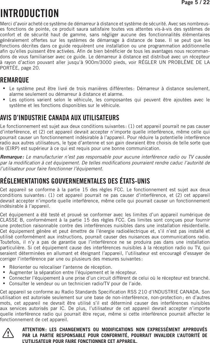 Page 5 /    22   INTRODUCTION Merci d’avoir acheté ce système de démarreur à distance et système de sécurité. Avec ses nombreus-es fonctions de pointe, ce produit saura satisfaire toutes vos attentes vis-à-vis des systèmes de confort et de sécurité haut de gamme, sans négliger aucune des fonctionnalités élémentaires généralement offertes sur les systèmes de démarrage à distance de base. Il se peut que les fonctions décrites dans ce guide requièrent une installation ou une programmation additionnelle a n qu’elles puissent être activées. A n de bien béné cier de tous les avantages nous recomman-dons de vous familiariser avec ce guide. Le démarreur à distance est distribué avec un récepteur à rayon d’action pouvant aller jusqu’à   900m/3000 pieds  , voir RÉGLER UN PROBLÈME DE LA PORTÉE, page 20.    REMARQUE •Le système peut être livré de trois manières différentes : Démarreur à distance seulement, alarme seulement ou démarreur à distance et alarme.  •Les options varient selon le véhicule, les composantes qui peuvent être ajoutées avec le système et les fonctions disponibles sur le véhicule.  AVIS D’INDUSTRIE CANADA AUX UTILISATEURS Le fonctionnement est sujet aux deux conditions suivantes : (1) cet appareil pourrait ne pas causer d’interférence, et (2) cet appareil devrait accepter n’importe quelle interférence, même celle qui pourrait causer un fonctionnement indésirable à l’appareil. Pour réduire la potentielle interférence radio aux autres utilisateurs, le type d’antenne et son gain devraient être choisis de telle sorte que le (EIRP) est supérieur à ce qui est requis pour une bonnecommunication.Remarque :  Le manufacturier n’est pas responsable pour aucune interférence radio ou TV causée par la modi cation à cet équipement. De telles modi cations pourraient rendre caduc l’autorité de l’utilisateur pour faire fonctionner l’équipement.  RÉGLEMENTATIONS GOUVERNEMENTALES DES ÉTATS-UNISCet appareil se conforme à la partie 15 des règles FCC. Le fonctionnement est sujet aux deux conditions suivantes : (1) cet appareil pourrait ne pas causer d’interférence, et (2) cet appareil devrait accepter n’importe quelle interférence, même celle qui pourrait causer un fonctionnement indésirable à l’appareil. Cet équipement a été testé et prouvé se conformer avec les limites d’un appareil numérique de CLASSE B, conformément à la partie 15 des règles FCC. Ces limites sont conçues pour fournir une protection raisonnable contre des interférences nuisibles dans une installation résidentielle. Cet équipement génère et peut émettre de l’énergie radioélectrique et, s’il n’est pas installé et utilisé conformément aux instructions, pourrait causer des nuisances aux communications radio. Toutefois, il n’y a pas de garantie que l’interférence ne se produira pas dans une installation particulière. Si cet équipement cause des interférences nuisibles à la réception radio ou TV, qui seraient déterminées en allumant et éteignant l’appareil, l’utilisateur est encouragé d’essayer de corriger l’interférence par une ou plusieurs des mesures suivantes : •Réorienter ou relocaliser l’antenne de réception. •Augmenter la séparation entre l’équipement et le récepteur. •Connecter l’équipement à une prise d’un circuit différent de celui où le récepteur est branché. •Consulter le vendeur ou un technicien radio/TV pour de l’aide.Cet appareil se conforme au Radio Standards Speci cation RSS 210 d’INDUSTRIE CANADA. Son utilisation est autorisée seulement sur une base de non-interférence, non-protection ; en d’autres mots, cet appareil ne devrait être utilisé s’il est déterminé causer des interférences nuisibles aux services autorisés par IC. De plus, l’utilisateur de cet appareil devrait accepter n’importe quelle interférence radio qui pourrait être reçue, même si cette interférence pourrait affecter le fonctionnement de cet appareil. ATTENTION : LES CHANGEMENTS OU MODIFICATIONS NON EXPRESSÉMENT APPROUVÉS PAR LA PARTIE RESPONSABLE POUR CONFORMITÉ, POURRAIT INVALIDER L’AUTORITÉ DE L’UTILISATEUR POUR FAIRE FONCTIONNER CET APPAREIL.