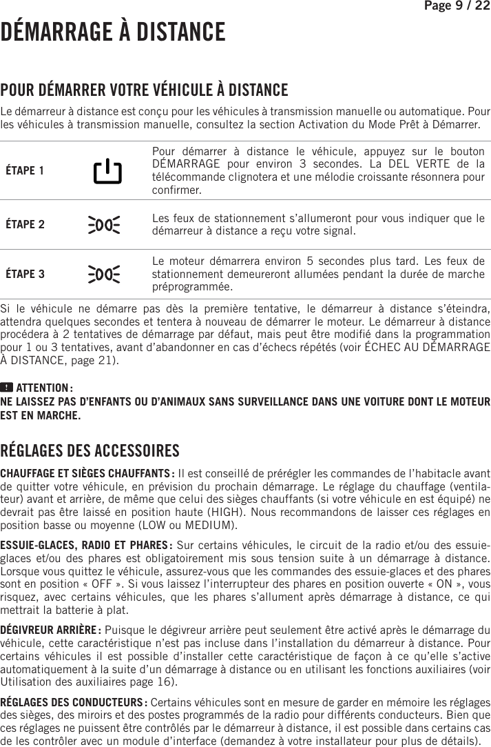 Page 9 /    22  DÉMARRAGE  À  DISTANCE POUR DÉMARRER VOTRE VÉHICULE À DISTANCE Le démarreurà distance est conçu pour les véhicules à transmission manuelle ou automatique. Pour les véhicules à transmission manuelle, consultez la section Activation du Mode Prêt àDémarrer. ÉTAPE 1        Pour démarrer à distance le véhicule, appuyez sur le bouton DÉMARRAGE pour environ 3  secondes.   La DEL VERTE de la télécommande clignotera et une mélodie croissante résonnera pour con rmer. ÉTAPE 2  Les feux de stationnement s’allumeront pour vous indiquer que le démarreur à distance a reçu votre signal.ÉTAPE 3  Le moteur démarrera environ 5 secondes plus tard. Les feux de stationnement demeureront allumées pendant la durée de marche préprogrammée.Si le véhicule ne démarre pas dès la première tentative, le démarreur à distance s’éteindra, attendra quelques secondes et tentera à nouveau de démarrer le moteur. Le démarreur à distance procédera à 2tentatives de démarrage par défaut, mais peut être modi é dans la programmation pour 1ou3tentatives, avant d’abandonner en cas d’échecs répétés (voir ÉCHEC AU DÉMARRAGE À DISTANCE, page 21). ATTENTION : NE LAISSEZ PAS D’ENFANTS OU D’ANIMAUX SANS SURVEILLANCE DANS UNE VOITURE DONT LE MOTEUR EST EN MARCHE. RÉGLAGES DES ACCESSOIRESCHAUFFAGE ET SIÈGES CHAUFFANTS : Il est conseillé de prérégler les commandes de l’habitacle avant de quitter votre véhicule, en prévision du prochain démarrage. Le réglage du chauffage (ventila-teur) avant et arrière, de même que celui des sièges chauffants (si votre véhicule en est équipé) ne devrait pas être laissé en position haute (HIGH). Nous recommandons de laisser ces réglages en position basse ou moyenne (LOW ou MEDIUM).ESSUIE-GLACES, RADIO ET PHARES : Sur certains véhicules, le circuit de la radio et/ou des essuie-glaces et/ou des phares est obligatoirement mis sous tension suite à un démarrage à distance. Lorsque vous quittez le véhicule, assurez-vous que les commandes des essuie-glaces et des phares sont en position « OFF ». Si vous laissez l’interrupteur des phares en position ouverte « ON », vous risquez, avec certains véhicules, que les phares s’allument après démarrage à distance, ce qui mettrait la batterie à plat.DÉGIVREUR ARRIÈRE : Puisque le dégivreur arrière peut seulement être activé après le démarrage du véhicule, cette caractéristique n’est pas incluse dans l’installation du démarreur à distance. Pour certains véhicules il est possible d’installer cette caractéristique de façon à ce qu’elle s’active automatiquement à la suite d’un démarrage à distance ou en utilisant les fonctions auxiliaires (voir Utilisation des auxiliaires page 16).RÉGLAGES DES CONDUCTEURS : Certains véhicules sont en mesure de garder en mémoire les réglages des sièges, des miroirs et des postes programmés de la radio pour différents conducteurs. Bien que ces réglages ne puissent être contrôlés par le démarreur à distance, il est possible dans certains cas de les contrôler avec un module d’interface (demandez à votre installateur pour plus de détails).