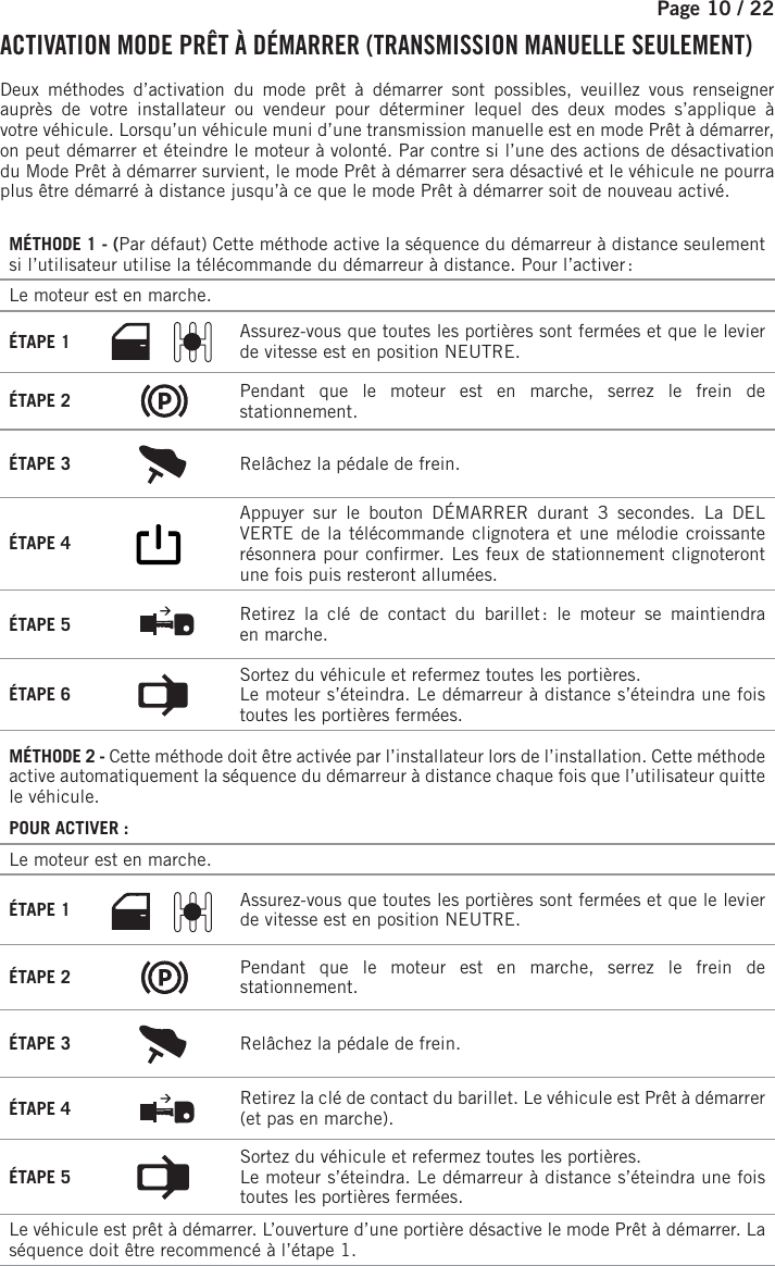 Page 10 /    22   ACTIVATION MODE PRÊT À DÉMARRER (TRANSMISSION MANUELLE SEULEMENT) Deux méthodes d’activation du mode prêt à démarrer sont possibles, veuillez vous renseigner auprès de votre installateur ou vendeur pour déterminer lequel des deux modes s’applique à votrevéhicule. Lorsqu’un véhicule muni d’une transmission manuelle est en mode Prêt à démarrer, on peut démarrer et éteindre le moteur à volonté. Par contre si l’une des actions de désactivation du Mode Prêt à démarrer survient, le mode Prêt à démarrer sera désactivé et le véhicule ne pourra plus être démarré à distance jusqu’à ce que le mode Prêt à démarrer soit de nouveau activé.MÉTHODE 1 - (Par défaut) Cette méthode active la séquence du démarreur à distance seulement si l’utilisateur utilise la télécommande du démarreur à distance. Pour l’activer :Le moteur est en marche. ÉTAPE 1  Assurez-vous que toutes les portières sont fermées et que le levier de vitesse est en position NEUTRE.ÉTAPE 2  Pendant que le moteur est en marche, serrez le frein de stationnement.ÉTAPE 3  Relâchez la pédale de frein.ÉTAPE 4       Appuyer sur le bouton DÉMARRER durant 3 secondes. La DEL VERTE de la télécommande clignotera et une mélodie croissante résonnera pour con rmer. Les feux de stationnement clignoteront une fois puis resteront allumées. ÉTAPE 5  Retirez la clé de contact du barillet : le moteur se maintiendra enmarche.ÉTAPE 6  Sortez du véhicule et refermez toutes les portières.Le moteur s’éteindra. Le démarreur à distance s’éteindra une fois toutes les portières fermées.MÉTHODE 2 - Cette méthode doit être activée par l’installateur lors de l’installation. Cette méthode active automatiquement la séquence du démarreur à distance chaque fois que l’utilisateur quitte le véhicule.POUR ACTIVER:Le moteur est en marche. ÉTAPE 1 Assurez-vous que toutes les portières sont fermées et que le levier de vitesse est en position NEUTRE.ÉTAPE 2 Pendant que le moteur est en marche, serrez le frein de stationnement.ÉTAPE 3 Relâchez la pédale de frein. ÉTAPE 4 Retirez la clé de contact du barillet. Le véhicule est Prêt à démarrer (et pas en marche).ÉTAPE 5 Sortez du véhicule et refermez toutes les portières.Le moteur s’éteindra. Le démarreur à distance s’éteindra une fois toutes les portières fermées.Le véhicule est prêt à démarrer. L’ouverture d’une portière désactive le mode Prêt à démarrer. La séquence doit être recommencé à l’étape 1.