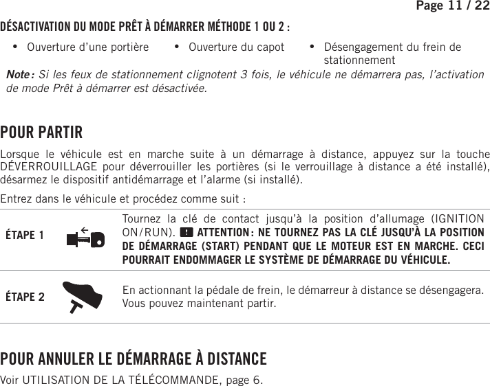 Page 11 /    22DÉSACTIVATION DU MODE PRÊT À DÉMARRER MÉTHODE 1 OU 2 : •Ouverture d’une portière           •Ouverture du capot           •Désengagement du frein de stationnementNote :  Si les feux de stationnement clignotent 3 fois, le véhicule ne démarrera pas, l’activation de mode Prêt à démarrer est désactivée.  POUR  PARTIRLorsque le véhicule est en marche suite à un démarrage à distance, appuyez sur la touche DÉVERROUILLAGE pour déverrouiller les portières (si le verrouillage à distance a été installé), désarmez le dispositif antidémarrage et l’alarme (si installé).Entrez dans le véhicule et procédez comme suit :ÉTAPE 1Tournez la clé de contact jusqu’à la position d’allumage (IGNITION ON / RUN).   ATTENTION : NE TOURNEZ PAS LA CLÉ JUSQU’À LA POSITION DE DÉMARRAGE (START) PENDANT QUE LE MOTEUR EST EN MARCHE. CECI POURRAIT ENDOMMAGER LE SYSTÈME DE DÉMARRAGE DU VÉHICULE.ÉTAPE 2 En actionnant la pédale de frein, le démarreur à distance se désengagera. Vous pouvez maintenant partir. POUR ANNULER LE DÉMARRAGE À DISTANCEVoir UTILISATION DE LA TÉLÉCOMMANDE, page 6.