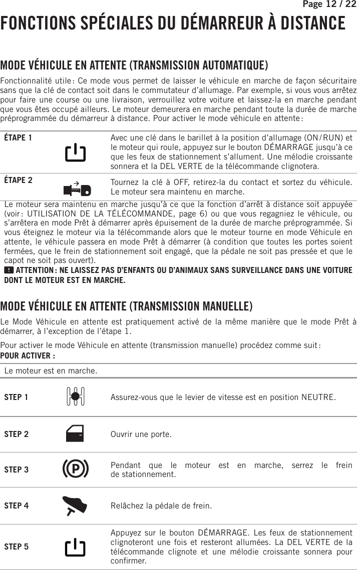 Page 12 /    22 FONCTIONS SPÉCIALES DU DÉMARREUR À DISTANCE  MODE VÉHICULE EN ATTENTE (TRANSMISSION AUTOMATIQUE)Fonctionnalité utile : Ce mode vous permet de laisser le véhicule en marche de façon sécuritaire sans que la clé de contact soit dans le commutateur d’allumage. Par exemple, si vous vous arrêtez pour faire une course ou une livraison, verrouillez votre voiture et laissez-la en marche pendant que vous êtes occupé ailleurs. Le moteur demeurera en marche pendant toute la durée de marche préprogrammée du démarreur à distance. Pour activer le mode véhicule en attente :ÉTAPE 1        Avec une clé dans le barillet à la position d’allumage (ON / RUN) et le moteur qui roule, appuyez sur le bouton DÉMARRAGE jusqu’à ce que les feux de stationnement s’allument. Une mélodie croissante sonnera et la DEL VERTE de la télécommande clignotera.ÉTAPE 2  Tournez la clé à OFF, retirez-la du contact et sortez du véhicule. Lemoteur sera maintenu en marche.Le moteur sera maintenu en marche jusqu’à ce que la fonction d’arrêt à distance soit appuyée (voir : UTILISATION DE LA TÉLÉCOMMANDE, page 6) ou que vous regagniez le véhicule, ou s’arrêtera en mode Prêt à démarrer après épuisement de la durée de marche préprogrammée. Si vous éteignez le moteur via la télécommande alors que le moteur tourne en mode Véhicule en attente, le véhicule passera en mode Prêt à démarrer (à condition que toutes les portes soient fermées, que le frein de stationnement soit engagé, que la pédale ne soit pas pressée et que le capot ne soit pas ouvert). ATTENTION : NE LAISSEZ PAS D’ENFANTS OU D’ANIMAUX SANS SURVEILLANCE DANS UNE VOITURE DONT LE MOTEUR EST EN MARCHE. MODE VÉHICULE EN ATTENTE (TRANSMISSION MANUELLE)Le Mode Véhicule en attente est pratiquement activé de la même manière que le mode Prêt à démarrer, à l’exception de l’étape 1.Pour activer le mode Véhicule en attente (transmission manuelle) procédez comme suit :POUR ACTIVER:Le moteur est en marche.STEP 1  Assurez-vous que le levier de vitesse est en position NEUTRE.STEP 2 Ouvrir une porte.STEP 3  Pendant que le moteur est en marche, serrez le frein destationnement.STEP 4  Relâchez la pédale de frein.  STEP 5        Appuyez sur le bouton DÉMARRAGE. Les feux de stationnement clignoteront une fois et resteront allumées. La DEL VERTE de la télécommande clignote et une mélodie croissante sonnera pour con rmer. 