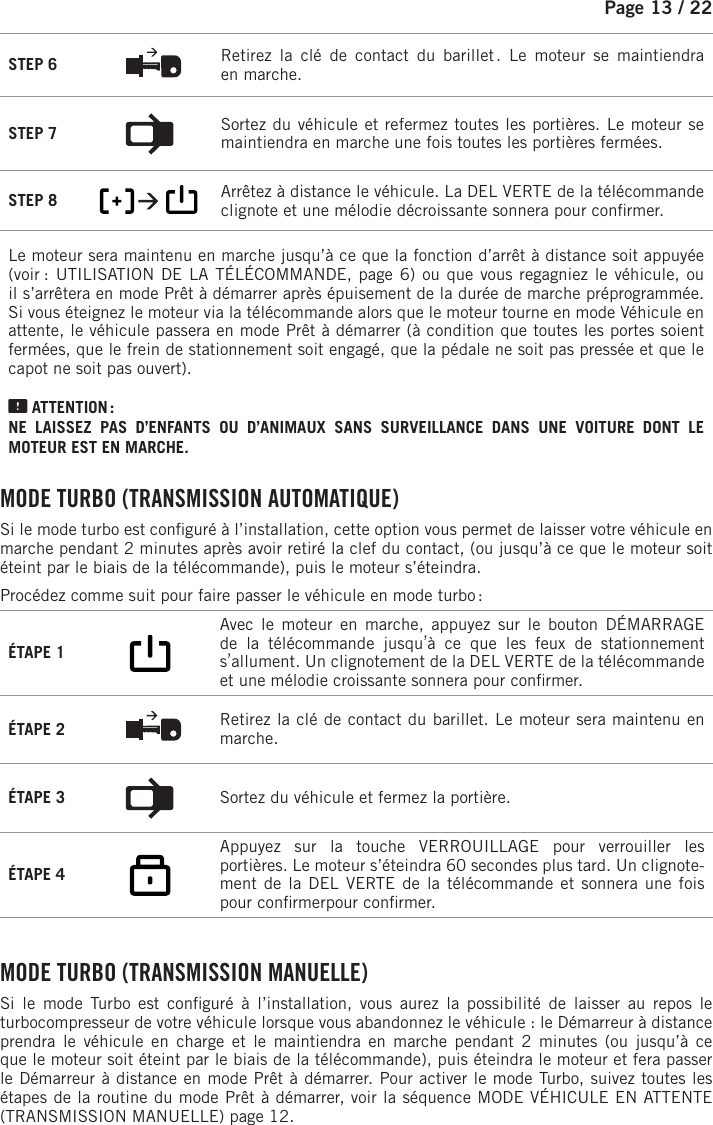 Page 13 /    22STEP 6  Retirez la clé de contact du barillet . Le moteur se maintiendra enmarche.STEP 7  Sortez du véhicule et refermez toutes les portières. Le moteur se maintiendra enmarche une fois toutes les portières fermées.STEP 8         Arrêtez à distance le véhicule.   La DEL VERTE de la télécommande clignote et une mélodie décroissante sonnera pour con rmer. Le moteur sera maintenu en marche jusqu’à ce que la fonction d’arrêt à distance soit appuyée (voir  : UTILISATION DE LA TÉLÉCOMMANDE, page 6) ou que vous regagniez le véhicule, ou il s’arrêtera en mode Prêt à démarrer après épuisement de la durée de marche préprogrammée. Si vous éteignez le moteur via la télécommande alors que le moteur tourne en mode Véhicule en attente, le véhicule passera en mode Prêt à démarrer (à condition que toutes les portes soient fermées, que le frein de stationnement soit engagé, que la pédale ne soit pas pressée et que le capot ne soit pas ouvert). ATTENTION : NE LAISSEZ PAS D’ENFANTS OU D’ANIMAUX SANS SURVEILLANCE DANS UNE VOITURE DONT LE MOTEUR EST EN MARCHE. MODE TURBO (TRANSMISSION AUTOMATIQUE)Si le mode turbo est con guré à l’installation, cette option vous permet de laisser votre véhicule en marche pendant 2 minutes après avoir retiré la clef du contact, (ou jusqu’à ce que le moteur soit éteint par le biais de la télécommande), puis le moteur s’éteindra.Procédez comme suit pour faire passer le véhicule en mode turbo :ÉTAPE 1    Avec le moteur en marche, appuyez sur le bouton DÉMARRAGE de la télécommande jusqu’à ce que les feux de stationnement s’allument. Un clignotement de la DEL VERTE de la télécommande et une mélodie croissante sonnera pour con rmer. ÉTAPE 2  Retirez la clé de contact du barillet. Le moteur sera maintenu en marche.ÉTAPE 3  Sortez du véhicule et fermez la portière.ÉTAPE 4     Appuyez sur la touche VERROUILLAGE pour verrouiller les portières. Le moteur s’éteindra 60 secondes plus tard. Un clignote-ment de la DEL VERTE de la télécommande et sonnera une fois pour con rmerpour con rmer.   MODE TURBO (TRANSMISSION MANUELLE)Si le mode Turbo est con guré à l’installation, vous aurez la possibilité de laisser au repos le turbocompresseur de votre véhicule lorsque vous abandonnez le véhicule : le Démarreur à distance prendra le véhicule en charge et le maintiendra en marche pendant 2 minutes (ou jusqu’à ce que le moteur soit éteint par le biais de la télécommande), puis éteindra le moteur et fera passer le Démarreur à distance en mode Prêt à démarrer. Pour activer le mode Turbo, suivez toutes les étapes de la routine du mode Prêt à démarrer, voir la séquence MODE VÉHICULE EN ATTENTE (TRANSMISSION MANUELLE) page 12. 