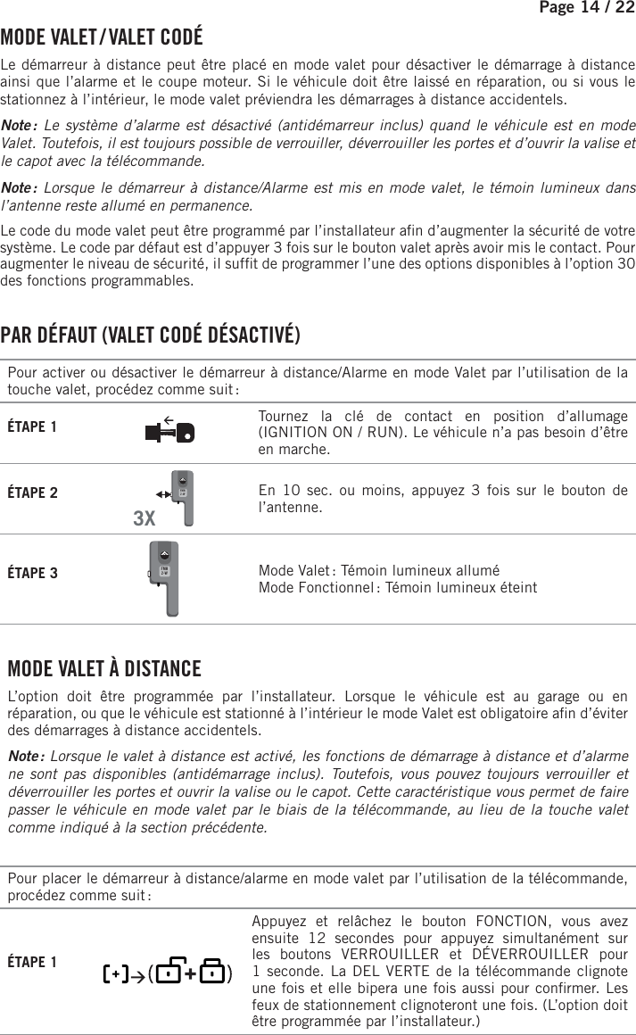 Page 14 /    22  MODE  VALET /  VALET  CODÉLe démarreur à distance peut être placé en mode valet pour désactiver le démarrage à distance ainsi que l’alarme et le coupe moteur. Si le véhicule doit être laissé en réparation, ou si vous le stationnez à l’intérieur, le mode valet préviendra les démarrages à distance accidentels. Note : Le système d’alarme est désactivé (antidémarreur inclus) quand le véhicule est en mode Valet. Toutefois, il est toujours possible de verrouiller, déverrouiller les portes et d’ouvrir la valise et le capot avec la télécommande. Note : Lorsque le démarreur à distance/Alarme est mis en mode valet, le témoin lumineux dans l’antenne reste allumé en permanence. Le code du mode valet peut être programmé par l’installateur a n d’augmenter la sécurité de votre système. Le code par défaut est d’appuyer 3 fois sur le bouton valet après avoir mis le contact. Pour augmenter le niveau de sécurité, il suf t de programmer l’une des options disponibles à l’option30 des fonctions programmables. PAR DÉFAUT (VALET CODÉ DÉSACTIVÉ)Pour activer ou désactiver le démarreur à distance/Alarme en mode Valet par l’utilisation de la touche valet, procédez comme suit :ÉTAPE 1 Tournez la clé de contact en position d’allumage (IGNITION ON / RUN). Le véhicule n’a pas besoin d’être en marche.ÉTAPE 2  3XFMH2-W   En 10 sec. ou moins, appuyez 3 fois sur le bouton de l’antenne. ÉTAPE 3 FMH2-W  Mode Valet : Témoin lumineux alluméMode Fonctionnel : Témoin lumineux éteint . MODE VALET À DISTANCEL’option doit être programmée par l’installateur. Lorsque le véhicule est au garage ou en réparation, ou que le véhicule est stationné à l’intérieur le mode Valet est obligatoire a n d’éviter des démarrages à distance accidentels.Note : Lorsque le valet à distance est activé, les fonctions de démarrage à distance et d’alarme ne sont pas disponibles (antidémarrage inclus). Toutefois, vous pouvez toujours verrouiller et déverrouiller les portes et ouvrir la valise ou le capot. Cette caractéristique vous permet de faire passer le véhicule en mode valet par le biais de la télécommande, au lieu de la touche valet comme indiqué à la section précédente. Pour placer le démarreur à distance/alarme en mode valet par l’utilisation de la télécommande, procédez comme suit :ÉTAPE 1        Appuyez et relâchez le bouton FONCTION, vous avez ensuite 12 secondes pour appuyez simultanément sur les boutons VERROUILLER et DÉVERROUILLER pour 1seconde. La DEL VERTE de la télécommande clignote une fois et elle bipera une fois aussi pour con rmer. Les feux de stationnement clignoteront une fois. (L’option doit être programmée par l’installateur.)