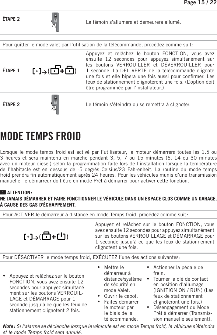 Page 15 /    22ÉTAPE 2 FMH2-W   Le témoin s’allumera et demeurera allumé.Pour quitter le mode valet par l’utilisation de la télécommande, procédez comme suit :ÉTAPE 1        Appuyez et relâchez le bouton FONCTION, vous avez ensuite 12 secondes pour appuyez simultanément sur les boutons VERROUILLER et DÉVERROUILLER pour 1seconde. La DEL VERTE de la télécommande clignote une fois et elle bipera une fois aussi pour con rmer. Les feux de stationnement clignoteront une fois. (L’option doit être programmée par l’installateur.)ÉTAPE 2 FMH2-W   Le témoin s’éteindra ou se remettra à clignoter.   MODE  TEMPS  FROIDLorsque le mode temps froid est activé par l’utilisateur, le moteur démarrera toutes les 1.5 ou 3 heures et sera maintenu en marche pendant 3, 5, 7 ou 15 minutes (6, 14 ou 30 minutes avec un moteur diesel) selon la programmation faite lors de l’installation lorsque la température de l’habitacle est en dessous de -5 degrés Celsius/23 Fahrenheit. La routine du mode temps froid prendra  n automatiquement après 24 heures. Pour les véhicules munis d’une transmission manuelle, le démarreur doit être en mode Prêt à démarrer pour activer cette fonction.  ATTENTION :NE JAMAIS DÉMARRER ET FAIRE FONCTIONNER LE VÉHICULE DANS UN ESPACE CLOS COMME UN GARAGE, À CAUSE DES GAS D’ÉCHAPPEMENT.Pour ACTIVER le démarreur à distance en mode Temps froid, procédez comme suit :       Appuyez et relâchez sur le bouton FONCTION, vous avez ensuite 12 secondes pour appuyez simultanément sur les boutons VERROUILLAGE et DÉMARRAGE pour 1 seconde jusqu’à ce que les feux de stationnement clignotent une fois.Pour DÉSACTIVER le mode temps froid, EXÉCUTEZ l’une des actions suivantes : •  Appuyez et relâchez sur le bouton FONCTION, vous avez ensuite 12 secondes pour appuyez simultané-ment sur les boutons VERROUIL-LAGE et DÉMARRAGE pour 1 seconde jusqu’à ce que les feux de stationnement clignotent 2 fois. •Mettre le démarreur à distance/système de sécurité en mode Valet.  •Ouvrir le capot. •Faites démarrer le moteur par le biais de la télécommande. •Actionner la pédale de frein.  •Tourner la clé de contact en position d’allumage (IGNITION ON / RUN) (Les feux de stationnement clignoteront une fois.) •Désengagement du Mode Prêt à démarrer (Transmis-sion manuelle seulement).Note :  Si l’alarme se déclenche lorsque le véhicule est en mode Temps froid, le véhicule s’éteindra et le mode Temps froid sera annulé.