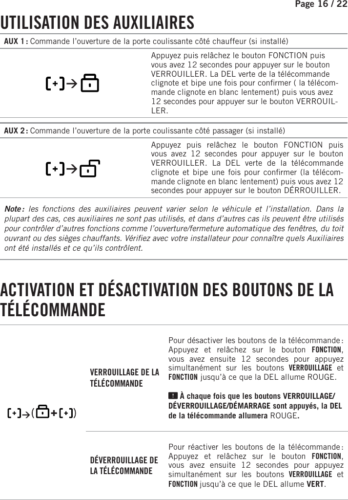 Page 16 /    22     UTILISATION  DES  AUXILIAIRESAUX 1 : Commande l’ouverture de la porte coulissante côté chauffeur (si installé)      Appuyez puis relâchez le bouton   FONCTION puis vous avez 12 secondes pour appuyer sur le bouton VERROUILLER. La DEL verte de la télécommande clignote et bipe une fois pour con rmer ( la télécom-mande clignote en blanc lentement) puis vous avez 12 secondes pour appuyer sur le bouton VERROUIL-LER.AUX 2 : Commande l’ouverture de la porte coulissante côté passager (si installé)          Appuyez puis relâchez le bouton   FONCTION puis vous avez 12 secondes pour appuyer sur le bouton VERROUILLER. La DEL verte de la télécommande clignote et bipe une fois pour con rmer (la télécom-mande clignote en blanc lentement) puis vous avez 12 secondes pour appuyer sur le bouton DÉRROUILLER.Note :  les fonctions des auxiliaires peuvent varier selon le véhicule et l’installation. Dans la plupart des cas, ces auxiliaires ne sont pas utilisés, et dans d’autres cas ils peuvent être utilisés pour contrôler d’autres fonctions comme l’ouverture/fermeture automatique des fenêtres, du toit ouvrant ou des sièges chauffants. Véri ez avec votre installateur pour connaître quels Auxiliaires ont été installés et ce qu’ils contrôlent. ACTIVATION ET DÉSACTIVATION DES BOUTONS DE LA TÉLÉCOMMANDE     VERROUILLAGE DE LA TÉLÉCOMMANDEPour désactiver les boutons de la télécommande :    Appuyez et relâchez sur le bouton FONCTION, vous avez ensuite 12 secondes pour appuyez simultanément sur les boutons VERROUILLAGE et  FONCTION jusqu’à ce que la DEL allume ROUGE  .    À chaque fois que les boutons VERROUILLAGE/DÉVERROUILLAGE/DÉMARRAGE sont appuyés, la DEL de la télécommande allumera ROUGE  .DÉVERROUILLAGE DE LA TÉLÉCOMMANDEPour réactiver les boutons de la télécommande :      Appuyez et relâchez sur le bouton FONCTION, vous avez ensuite 12 secondes pour appuyez simultanément sur les boutons VERROUILLAGE et  FONCTION jusqu’à ce que le DEL allume VERT  .