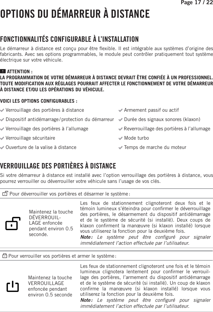 Page 17 /    22 OPTIONS DU DÉMARREUR À DISTANCE FONCTIONNALITÉS CONFIGURABLE À L’INSTALLATIONLe démarreur à distance est conçu pour être  exible. Il est intégrable aux systèmes d’origine des fabricants. Avec ses options programmables, le module peut contrôler pratiquement tout système électrique sur votre véhicule. ATTENTION :LA PROGRAMMATION DE VOTRE DÉMARREUR À DISTANCE DEVRAIT ÊTRE CONFIÉE À UN PROFESSIONNEL. TOUTE MODIFICATION AUX RÉGLAGES POURRAIT AFFECTER LE FONCTIONNEMENT DE VOTRE DÉMARREUR À DISTANCE ET/OU LES OPÉRATIONS DU VÉHICULE.VOICI LES OPTIONS CONFIGURABLES : Verrouillage des portières à distance  Armement passif ou actif Dispositif antidémarrage / protection du démarreur  Durée des signaux sonores (klaxon) Verrouillage des portières à l’allumage  Reverrouillage des portières à l’allumage Verrouillage sécuritaire  Mode turbo Ouverture de la valise à distance  Temps de marche du moteur VERROUILLAGE DES PORTIÈRES À DISTANCESi votre démarreur à distance est installé avec l’option verrouillage des portières à distance, vous pourrez verrouiller ou déverrouiller votre véhicule sans l’usage de vos clés.  Pour déverrouiller vos portières et désarmer le système :   Maintenez la touche DÉVERROUIL-LAGE enfoncée pendant environ 0.5 seconde.   Les feux de stationnement clignoteront deux fois et le témoin lumineux s’éteindra pour con rmer le déverrouillage des portières, le désarmement du dispositif antidémarrage et de le système de sécurité (si installé). Deux coups de klaxon con rment la manœuvre (si klaxon installé) lorsque vous utiliserez la fonction pour la deuxième fois. Note : Le système peut être con guré pour signaler immédiatement l’action effectuée par l’utilisateur. Pour verrouiller vos portières et armer le système :  Maintenez la touche VERROUILLAGE enfoncée pendant environ 0.5 seconde   Les feux de stationnement clignoteront une fois et le témoin lumineux clignotera lentement pour con rmer  le  verrouil-lage des portières, l’armement du dispositif antidémarrage et de le système de sécurité (si installé). Un coup de klaxon con rme la manœuvre (si klaxon installé) lorsque vous utiliserez la fonction pour la deuxième fois.Note : Le système peut être con guré pour signaler immédiatement l’action effectuée par l’utilisateur.