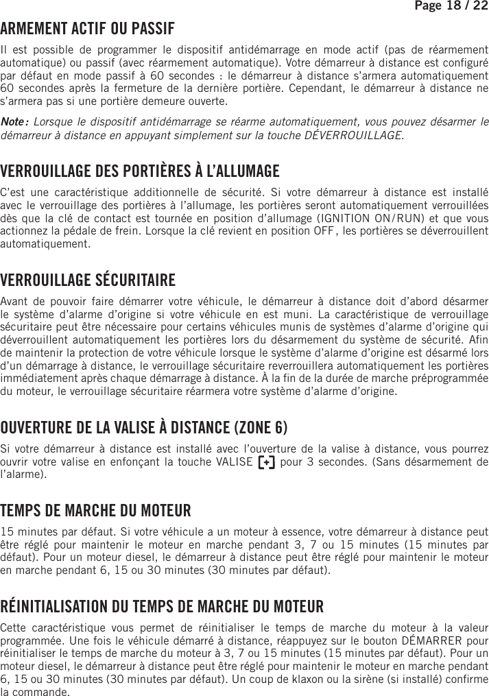 Page 18 /    22  ARMEMENT ACTIF OU PASSIFIl est possible de programmer le dispositif antidémarrage en mode actif (pas de réarmement automatique) ou passif (avec réarmement automatique). Votre démarreur à distance est con guré par défaut en mode passif à 60secondes : le démarreur à distance s’armera automatiquement 60secondes après la fermeture de la dernière portière. Cependant, le démarreur à distance ne s’armera pas si une portière demeure ouverte.Note : Lorsque le dispositif antidémarrage se réarme automatiquement, vous pouvez désarmer le démarreur à distance en appuyant simplement sur la touche DÉVERROUILLAGE.  VERROUILLAGE DES PORTIÈRES À L’ALLUMAGEC’est une caractéristique additionnelle de sécurité. Si votre démarreur à distance est installé avec le verrouillage des portières à l’allumage, les portières seront automatiquement verrouillées dès que la clé de contact est tournée en position d’allumage (IGNITION ON / RUN) et que vous actionnez la pédale de frein. Lorsque la clé revient en position OFF , les portières se déverrouillent automatiquement. VERROUILLAGE  SÉCURITAIREAvant de pouvoir faire démarrer votre véhicule, le démarreur à distance doit d’abord désarmer le système d’alarme d’origine si votre véhicule en est muni. La caractéristique de verrouillage sécuritaire peut être nécessaire pour certains véhicules munis de systèmes d’alarme d’origine qui déverrouillent automatiquement les portières lors du désarmement du système de sécurité. A n de maintenir la protection de votre véhicule lorsque le système d’alarme d’origine est désarmé lors d’un démarrage à distance, le verrouillage sécuritaire reverrouillera automatiquement les portières immédiatement après chaque démarrage à distance. À la  n de la durée de marche préprogrammée du moteur, le verrouillage sécuritaire réarmera votre système d’alarme d’origine.     OUVERTURE DE LA VALISE À DISTANCE (ZONE 6)Si votre démarreur à distance est installé avec l’ouverture de la valise à distance, vous pourrez ouvrir votre valise en enfonçant la touche VALISE       pour 3 secondes. (Sans désarmement de l’alarme). TEMPS DE MARCHE DU MOTEUR15 minutes par défaut. Si votre véhicule a un moteur à essence, votre démarreur à distance peut être réglé pour maintenir le moteur en marche pendant 3, 7 ou 15 minutes (15 minutes par défaut). Pour un moteur diesel, le démarreur à distance peut être réglé pour maintenir le moteur en marche pendant 6, 15 ou 30 minutes (30 minutes par défaut).  RÉINITIALISATION DU TEMPS DE MARCHE DU MOTEUR Cette caractéristique vous permet de réinitialiser le temps de marche du moteur à la valeur programmée. Une fois le véhicule démarré à distance, réappuyez sur le bouton DÉMARRER pour réinitialiser le temps de marche du moteur à 3, 7 ou 15 minutes (15 minutes par défaut). Pour un moteur diesel, le démarreur à distance peut être réglé pour maintenir le moteur en marche pendant 6, 15 ou 30 minutes (30 minutes par défaut). Un coup de klaxon ou la sirène (si installé) con rme la commande.