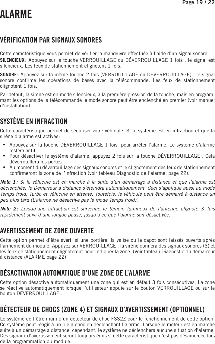 Page 19 /    22 ALARME  VÉRIFICATION PAR SIGNAUX SONORESCette caractéristique vous permet de véri er la manœuvre effectuée à l’aide d’un signal sonore.SILENCIEUX : Appuyez sur la touche VERROUILLAGE ou DÉVERROUILLAGE 1fois  , le signal est silencieux. Les feux de stationnement clignotent 1fois.SONORE : Appuyez sur la même touche 2 fois (VERROUILLAGE ou DÉVERROUILLAGE)  , le signal sonore con rme les opérations de bases avec la télécommande. Les feux de stationnement clignotent 1fois.Par défaut, la sirène est en mode silencieux, à la première pression de la touche, mais en program-mant les options de la télécommande le mode sonore peut être enclenché en premier (voir manuel d’installation). SYSTÈME EN INFRACTIONCette caractéristique permet de sécuriser votre véhicule. Si le système est en infraction et que la sirène d’alarme est activée :  •Appuyez sur la touche DEVERROUILLAGE 1 fois   pour arrêter l’alarme. Le système d’alarme restera actif.  •Pour désactiver le système d’alarme, appuyez 2 fois sur la touche DÉVERROUILLAGE  . Cela déverrouillera les portes. •Au moment du déverrouillage des signaux sonores et le clignotement des feux de stationnement con rmeront la zone de l’infraction (voir tableau Diagnostic de l’alarme. page 22).Note 1 : Si le véhicule est en marche à la suite d’un démarrage à distance et que l’alarme est déclenchée, le Démarreur à distance s’éteindra automatiquement. Ceci s’applique aussi au mode Temps froid, Turbo et Véhicule en attente. Toutefois, le véhicule peut être démarré à distance un peu plus tard (L’alarme ne désactive pas le mode Temps froid).Note 2 : Lorsqu’une infraction est survenue le témoin lumineux de l’antenne clignote 3  fois rapidement suivi d’une longue pause, jusqu’à ce que l’alarme soit désactivée. AVERTISSEMENT DE ZONE OUVERTECette option permet d’être averti si une portière, la valise ou le capot sont laissés ouverts après l’armement du module. Appuyez sur VERROUILLAGE  , la sirène donnera des signaux sonores (3) et les feux de stationnement clignoteront pour indiquer la zone. (Voir tableau Diagnostic du démarreur à distance /ALARME page 22). DÉSACTIVATION AUTOMATIQUE D’UNE ZONE DE L’ALARMECette option désactive automatiquement une zone qui est en défaut 3 fois consécutives. La zone se réactive automatiquement lorsque l’utilisateur appuie sur le bouton VERROUILLAGE ou sur le bouton DÉVERROUILLAGE  . DÉTECTEUR DE CHOCS (ZONE 4) ET SIGNAUX D’AVERTISSEMENT (OPTIONNEL)Le système doit être muni d’un détecteur de choc FSS2Z pour le fonctionnement de cette option. Ce système peut réagir à un plein choc en déclenchant l’alarme. Lorsque le moteur est en marche suite à un démarrage à distance, cependant, le système ne déclenchera aucune situation d’alarme. Des signaux d’avertissement seront toujours émis si cette caractéristique n’est pas désamorcée lors de la programmation du module. 