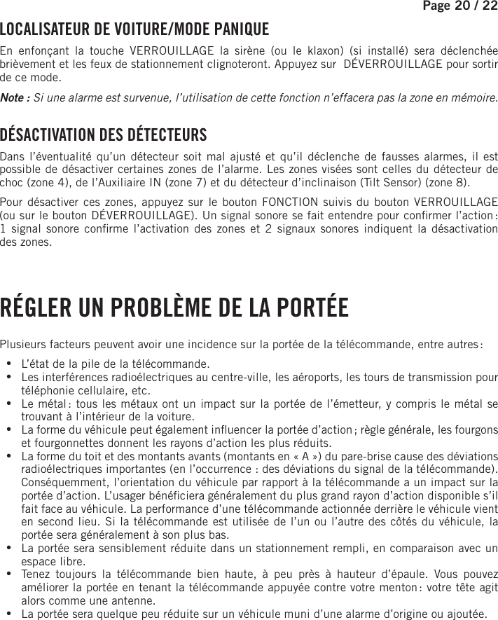 Page 20 /    22 LOCALISATEUR DE VOITURE / MODE PANIQUEEn enfonçant la touche VERROUILLAGE la sirène (ou le klaxon) (si installé) sera déclenchée brièvement et les feux de stationnement clignoteront. Appuyez sur  DÉVERROUILLAGE pour sortir de ce mode.Note : Si une alarme est survenue, l’utilisation de cette fonction n’effacera pas la zone en mémoire.  DÉSACTIVATION DES DÉTECTEURS Dans l’éventualité qu’un détecteur soit mal ajusté et qu’il déclenche de fausses alarmes, il est possible de désactiver certaines zones de l’alarme. Les zones visées sont celles du détecteur de choc (zone 4), de l’Auxiliaire IN (zone 7) et du détecteur d’inclinaison (Tilt Sensor) (zone 8). Pour désactiver ces zones, appuyez sur le bouton FONCTION   suivis du bouton VERROUILLAGE (ou sur le bouton DÉVERROUILLAGE). Un signal sonore se fait entendre pour con rmer l’action : 1signal sonore con rme l’activation des zones et 2signaux sonores indiquent la désactivation deszones.   RÉGLER UN PROBLÈME DE LA PORTÉEPlusieurs facteurs peuvent avoir une incidence sur la portée de la télécommande, entre autres : •L’état de la pile de la télécommande. •Les interférences radioélectriques au centre-ville, les aéroports, les tours de transmission pour téléphonie cellulaire, etc. •Le métal : tous les métaux ont un impact sur la portée de l’émetteur, y compris le métal se trouvant à l’intérieur de la voiture. •La forme du véhicule peut également in uencer la portée d’action ; règle générale, les fourgons et fourgonnettes donnent les rayons d’action les plus réduits. •La forme du toit et des montants avants (montants en «A») du pare-brise cause des déviations radioélectriques importantes (en l’occurrence : des déviations du signal de la télécommande). Conséquemment, l’orientation du véhicule par rapport à la télécommande a un impact sur la portée d’action. L’usager béné ciera généralement du plus grand rayon d’action disponible s’il fait face au véhicule. La performance d’une télécommande actionnée derrière le véhicule vient en second lieu. Si la télécommande est utilisée de l’un ou l’autre des côtés du véhicule, la portée sera généralement à son plus bas. •La portée sera sensiblement réduite dans un stationnement rempli, en comparaison avec un espace libre. •Tenez toujours la télécommande bien haute, à peu près à hauteur d’épaule. Vous pouvez améliorer la portée en tenant la télécommande appuyée contre votre menton : votre tête agit alors comme une antenne. •La portée sera quelque peu réduite sur un véhicule muni d’une alarme d’origine ou ajoutée.