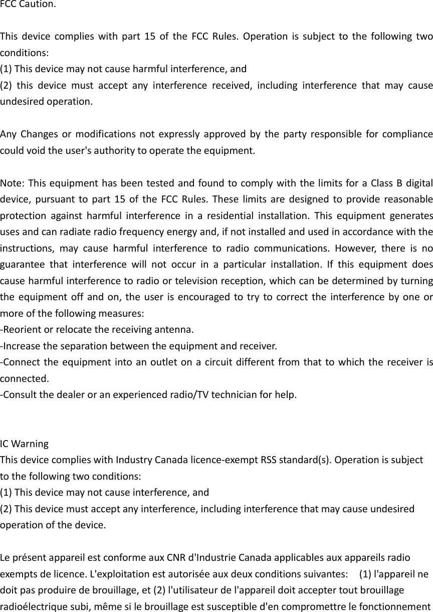 FCC Caution.  This  device  complies  with  part  15  of  the  FCC  Rules.  Operation  is  subject to  the  following  two conditions:   (1) This device may not cause harmful interference, and   (2)  this  device  must  accept  any  interference  received,  including  interference  that  may  cause undesired operation.  Any  Changes or  modifications not  expressly approved  by the  party responsible for compliance could void the user&apos;s authority to operate the equipment.  Note: This equipment has been tested and found to comply with the limits for a Class B digital device, pursuant to part  15  of  the  FCC Rules.  These  limits are  designed  to provide reasonable protection  against  harmful  interference  in  a  residential  installation.  This  equipment  generates uses and can radiate radio frequency energy and, if not installed and used in accordance with the instructions,  may  cause  harmful  interference  to  radio  communications.  However,  there  is  no guarantee  that  interference  will  not  occur  in  a  particular  installation.  If  this  equipment  does cause harmful interference to radio or television reception, which can be determined by turning the equipment off and on, the  user is encouraged to try to correct the interference by one or more of the following measures: -Reorient or relocate the receiving antenna. -Increase the separation between the equipment and receiver. -Connect the equipment into an outlet on a circuit different from that to which the receiver is connected. -Consult the dealer or an experienced radio/TV technician for help.   IC Warning     This device complies with Industry Canada licence-exempt RSS standard(s). Operation is subject to the following two conditions: (1) This device may not cause interference, and   (2) This device must accept any interference, including interference that may cause undesired operation of the device.  Le présent appareil est conforme aux CNR d&apos;Industrie Canada applicables aux appareils radio exempts de licence. L&apos;exploitation est autorisée aux deux conditions suivantes:    (1) l&apos;appareil ne doit pas produire de brouillage, et (2) l&apos;utilisateur de l&apos;appareil doit accepter tout brouillage radioélectrique subi, même si le brouillage est susceptible d&apos;en compromettre le fonctionnement       