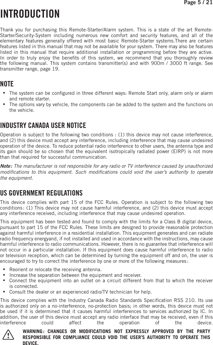 Page 5 /   21     INTRODUCTION  Thank you for purchasing this Remote-Starter/Alarm system. This is a state of the art Remote-Starter/Security-System including numerous new comfort and security features, and all of the elementary features generally offered with most basic Remote-Starter systems.There are certain features listed in this manual that may not be available for your system. There may also be features listed in this manual that require additional installation or programming before they are active.In order to truly enjoy the bene ts of this system, we recommend that you thoroughly review the following manual. This system contains transmitter(s) and with 900m / 3000 ft range    . See transmitter range, page 19. NOTE •The system can be con gured in three different ways: Remote Start only, alarm only or alarm and remote starter. •The options vary by vehicle, the components can be added to the system and the functions on the vehicle. INDUSTRY CANADA USER NOTICEOperation is subject to the following two conditions: (1) this device may not cause interference, and (2) this device must accept any interference, including interference that may cause undesired operation of the device. To reduce potential radio interference to other users, the antenna type and its gain should be so chosen that the equivalent isotropically radiated power (EIRP) is not more than that required for successful communication.Note  : The manufacturer is not responsible for any radio or TV interference caused by unauthorized modi cations to this equipment. Such modi cations could void the user’s authority to operate theequipment.    US GOVERNMENT REGULATIONSThis device complies with part 15 of the FCC Rules. Operation is subject to the following two conditions : (1) This device may not cause harmful interference, and (2) this device must accept any interference received, including interference that may cause undesired operation.This equipment has been tested and found to comply with the limits for a Class B digital device, pursuant to part 15 of the FCC Rules. These limits are designed to provide reasonable protection against harmful interference in a residential installation. This equipment generates and can radiate radio frequency energyand, if not installed and used in accordance with the instructions, may cause harmful interference to radio communications. However, there is no guarantee that interference will not occur in a particular installation. If this equipment does cause harmful interference to radio or television reception, which can be determined by turning the equipment off and on, the user is encouraged to try to correct the interference by one or more of the following measures : •Reorient or relocate the receiving antenna. •Increase the separation between the equipment and receiver. •Connect the equipment into an outlet on a circuit different from that to which the receiver isconnected. •Consult the dealer or an experienced radio/TV technician for help.This device complies with the Industry Canada Radio Standards Speci cation RSS 210. Its use is authorized only on a no-interference, no-protection basis; in other words, this device must not be used if it is determined that it causes harmful interferences to services authorized by IC. In addition, the user of this device must accept any radio interface that may be received, even if this interference could affect the operation of the device. WARNING : CHANGES OR MODIFICATIONS NOT EXPRESSLY APPROVED BY THE PARTY RESPONSIBLE FOR COMPLIANCE COULD VOID THE USER’S AUTHORITY TO OPERATE THIS DEVICE.