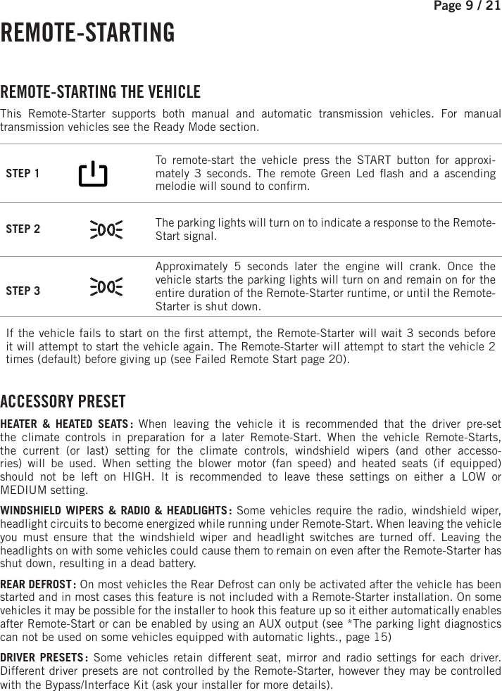 Page 9 /   21 REMOTE-STARTING  REMOTE-STARTING  THE  VEHICLE This Remote-Starter supports both manual and automatic transmission vehicles. For manual transmission vehicles see the Ready Mode section. STEP 1        To remote-start the vehicle press the START button for approxi-mately 3 seconds. The remote Green Led  ash and a ascending melodie will sound to con rm.STEP 2  The parking lights will turn on to indicate a response to the Remote-Start signal.STEP 3 Approximately 5 seconds later the engine will crank. Once the vehicle starts the parking lights will turn on and remain on for the entire duration of the Remote-Starter runtime, or until the Remote-Starter is shut down.If the vehicle fails to start on the  rst attempt, the Remote-Starter will wait 3 seconds before it will attempt to start the vehicle again. The Remote-Starter will attempt to start the vehicle 2 times (default) before giving up (see Failed Remote Start page 20). ACCESSORY  PRESETHEATER &amp; HEATED SEATS : When leaving the vehicle it is recommended that the driver pre-set the climate controls in preparation for a later Remote-Start. When the vehicle Remote-Starts, the current (or last) setting for the climate controls, windshield wipers (and other accesso-ries) will be used. When setting the blower motor (fan speed) and heated seats (if equipped) should not be left on HIGH. It is recommended to leave these settings on either a LOW orMEDIUM setting.WINDSHIELD WIPERS &amp; RADIO &amp; HEADLIGHTS : Some vehicles require the radio, windshield wiper, headlight circuits to become energized while running under Remote-Start. When leaving the vehicle you must ensure that the windshield wiper and headlight switches are turned off. Leaving the headlights on with some vehicles could cause them to remain on even after the Remote-Starter has shut down, resulting in a dead battery. REAR DEFROST : On most vehicles the Rear Defrost can only be activated after the vehicle has been started and in most cases this feature is not included with a Remote-Starter installation. On some vehicles it may be possible for the installer to hook this feature up so it either automatically enables after Remote-Start or can be enabled by using an AUX output (see *The parking light diagnostics can not be used on some vehicles equipped with automatic lights., page 15)  DRIVER PRESETS : Some vehicles retain different seat, mirror and radio settings for each driver. Different driver presets are not controlled by the Remote-Starter, however they may be controlled with the Bypass/Interface Kit (ask your installer for more details).