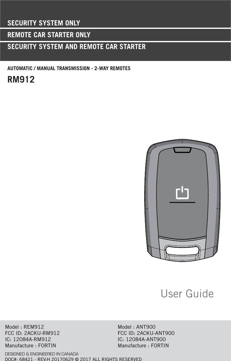 User GuideSECURITY SYSTEM ONLYREMOTE CAR STARTER ONLY SECURITY SYSTEM AND REMOTE CAR STARTERAUTOMATIC / MANUAL TRANSMISSION - 2-WAY REMOTESRM912Model : REM912FCC ID: 2ACKU-RM912IC: 12084A-RM912Manufacture : FORTINModel : ANT900FCC ID: 2ACKU-ANT900IC: 12084A-ANT900Manufacture : FORTINDESIGNED &amp; ENGINEERED IN CANADADOC#: 68421 - REV:H 20170629 © 2017 ALL RIGHTS RESERVED