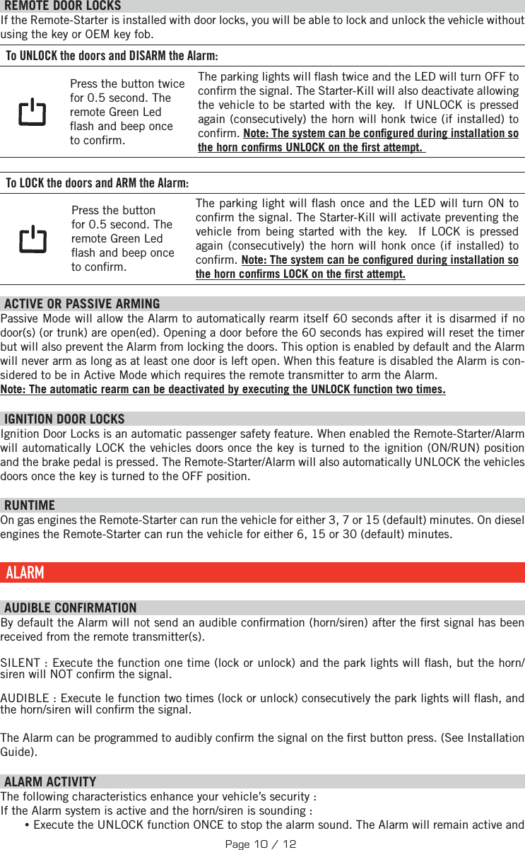   REMOTE DOOR LOCKS  If the Remote-Starter is installed with door locks, you will be able to lock and unlock the vehicle without using the key or OEM key fob. To UNLOCK the doors and DISARM the Alarm: Press the button twice for 0.5 second. The remote Green Led  ash and beep once to con rm.The parking lights will  ash twice and the LED will turn OFF to con rm the signal. The Starter-Kill will also deactivate allowing the vehicle to be started with the key.  If UNLOCK is pressed again (consecutively) the horn will honk twice (if installed) to con rm. Note: The system can be con gured during installation so the horn con rms UNLOCK on the  rst attempt.  To LOCK the doors and ARM the Alarm:Press the button for 0.5 second. The remote Green Led  ash and beep once to con rm.The parking light will  ash once and the LED will turn ON to con rm the signal.  The Starter-Kill will activate preventing the vehicle from being started with the key.  If LOCK is pressed again (consecutively) the horn will honk once (if installed) to con rm. Note: The system can be con gured during installation so the horn con rms LOCK on the  rst attempt.  ACTIVE OR PASSIVE ARMING Passive Mode will allow the Alarm to automatically rearm itself 60 seconds after it is disarmed if no door(s) (or trunk) are open(ed). Opening a door before the 60 seconds has expired will reset the timer but will also prevent the Alarm from locking the doors. This option is enabled by default and the Alarm will never arm as long as at least one door is left open. When this feature is disabled the Alarm is con-sidered to be in Active Mode which requires the remote transmitter to arm the Alarm. Note: The automatic rearm can be deactivated by executing the UNLOCK function two times. IGNITION DOOR LOCKS Ignition Door Locks is an automatic passenger safety feature. When enabled the Remote-Starter/Alarm will automatically LOCK the vehicles doors once the key is turned to the ignition (ON/RUN) position and the brake pedal is pressed. The Remote-Starter/Alarm will also automatically UNLOCK the vehicles doors once the key is turned to the OFF position.       RUNTIME On gas engines the Remote-Starter can run the vehicle for either 3, 7 or 15 (default) minutes. On diesel engines the Remote-Starter can run the vehicle for either 6, 15 or 30 (default) minutes.  ALARM  AUDIBLE CONFIRMATION By default the Alarm will not send an audible con rmation (horn/siren) after the  rst signal has been received from the remote transmitter(s).SILENT : Execute the function one time (lock or unlock) and the park lights will  ash, but the horn/siren will NOT con rm the signal.AUDIBLE : Execute le function two times (lock or unlock) consecutively the park lights will  ash, and the horn/siren will con rm the signal. The Alarm can be programmed to audibly con rm the signal on the  rst button press. (See Installation Guide).   ALARM ACTIVITY The following characteristics enhance your vehicle’s security : If the Alarm system is active and the horn/siren is sounding : •Execute the UNLOCK function ONCE to stop the alarm sound. The Alarm will remain active and Page 10 / 12