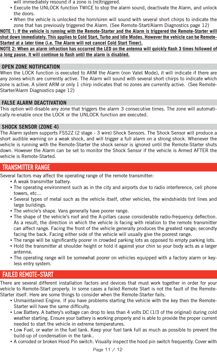 will immediately resound if a zone is (re)triggered.  •Execute the UNLOCK function TWICE to stop the alarm sound, deactivate the Alarm, and unlock the doors. •When the vehicle is unlocked the horn/siren will sound with several short chirps to indicate the zone that has previously triggered the Alarm. (See Remote-Start/Alarm Diagnostics page 12) NOTE 1: If the vehicle is running with the Remote-Starter and the Alarm is triggered the Remote-Starter will shut down immediately. This applies to Cold Start, Turbo and Idle Modes. However the vehicle can be Remote-Started at a later time (i.e. The Alarm will not cancel Cold Start Timer). NOTE 2: When an alarm infraction has occurred the LED on the antenna will quickly  ash 3 times followed of a long pause. It will continue to  ash until the alarm is disabled. OPEN ZONE NOTIFICATION When the LOCK function is executed to ARM the Alarm (non Valet Mode), it will indicate if there are any zones which are currently active. The Alarm will sound with several short chirps to indicate which zone is active. A silent ARM or only 1 chirp indicates that no zones are currently active.  (See Remote-Starter/Alarm Diagnostics page 12) FALSE ALARM DEACTIVATION  This option will disable any zone that triggers the alarm 3 consecutive times. The zone will automati-cally re-enable once the LOCK or the UNLOCK function are executed. SHOCK SENSOR (ZONE 4) The Alarm system supports FSS2Z (2 stage - 3 wire) Shock Sensors. The Shock Sensor will produce a short audible warning on a weak shock, and will trigger a full alarm on a strong shock. Whenever the vehicle is running with the Remote-Starter the shock sensor is ignored until the Remote-Starter shuts down. However the Alarm can be set to monitor the Shock Sensor if the vehicle is Armed AFTER the vehicle is Remote-Started.   TRANSMITTER  RANGE Several factors may affect the operating range of the remote transmitter: •A weak transmitter battery. •The operating environment such as in the city and airports due to radio interference, cell phone towers, etc… •Several types of metal such as the vehicle itself, other vehicles, the windshields tint lines and large buildings. •The vehicle’s shape. Vans generally have poorer range. •The shape of the vehicle’s roof and the A-pillars cause considerable radio-frequency de ection. As a result, the direction in which the vehicle is facing with relation to the remote transmitter can affect range. Facing the front of the vehicle generally produces the greatest range; secondly facing the back. Facing either side of the vehicle will usually give the poorest range.  •The range will be signi cantly poorer in crowded parking lots as opposed to empty parking lots. •Hold the transmitter at shoulder height or hold it against your chin so your body acts as a larger antenna. •The operating range will be somewhat poorer on vehicles equipped with a factory alarm or key-less entry system.  FAILED  REMOTE-START There are several different installation factors and devices that must work together in order for your vehicle to Remote-Start properly. In some cases a failed Remote Start is not the fault of the Remote-Starter itself. Here are some things to consider when the Remote-Starter fails. •Unmaintained Engine. If you have problems starting the vehicle with the key then the Remote-Starter will have the same dif culty. •Low Battery. A battery’s voltage can drop to less than 4 volts DC (1/3 of the original) during cold weather starting. Ensure your battery is working properly and is able to provide the proper current needed to start the vehicle in extreme temperatures. •Low Fuel, or water in the fuel tank. Keep your fuel tank full as much as possible to prevent the build-up of condensation in the tank.. •A corroded or broken Hood Pin switch. Visually inspect the hood pin switch frequently. Cover with Page 11 / 12