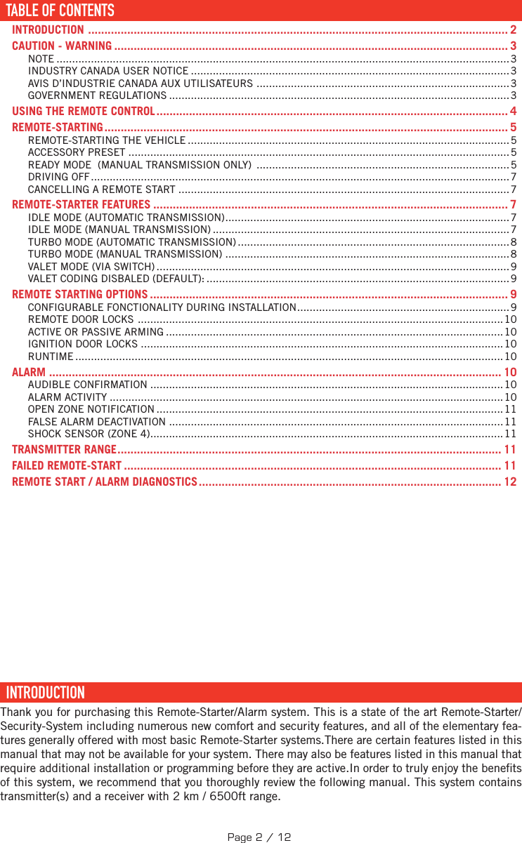 TABLE DES MATIÈRESTABLE OF CONTENTS ......................................................................................................................... 2INTRODUCTION  ................................................................................................................................. 2CAUTION - WARNING ......................................................................................................................... 3NOTE .................................................................................................................................................3INDUSTRY CANADA USER NOTICE ......................................................................................................3AVIS D’INDUSTRIE CANADA AUX UTILISATEURS  .................................................................................3GOVERNMENT REGULATIONS .............................................................................................................3USING THE REMOTE CONTROL ............................................................................................................ 4REMOTE-STARTING ............................................................................................................................ 5REMOTE-STARTING THE VEHICLE ....................................................................................................... 5ACCESSORY PRESET .......................................................................................................................... 5READY MODE  (MANUAL TRANSMISSION ONLY)  .................................................................................5DRIVING OFF ......................................................................................................................................7CANCELLING A REMOTE START ..........................................................................................................7REMOTE-STARTER FEATURES ............................................................................................................. 7IDLE MODE (AUTOMATIC TRANSMISSION) ...........................................................................................7IDLE MODE (MANUAL TRANSMISSION) ...............................................................................................7TURBO MODE (AUTOMATIC TRANSMISSION) .......................................................................................8TURBO MODE (MANUAL TRANSMISSION) ...........................................................................................8VALET MODE (VIA SWITCH) .................................................................................................................9VALET CODING DISBALED (DEFAULT): ................................................................................................. 9REMOTE STARTING OPTIONS .............................................................................................................. 9CONFIGURABLE FONCTIONALITY DURING INSTALLATION .................................................................... 9REMOTE DOOR LOCKS  .....................................................................................................................10ACTIVE OR PASSIVE ARMING ............................................................................................................ 10IGNITION DOOR LOCKS ....................................................................................................................10RUNTIME .........................................................................................................................................10ALARM  ........................................................................................................................................... 10AUDIBLE CONFIRMATION .................................................................................................................10ALARM ACTIVITY .............................................................................................................................. 10OPEN ZONE NOTIFICATION ............................................................................................................... 11FALSE ALARM DEACTIVATION ........................................................................................................... 11SHOCK SENSOR (ZONE 4) ................................................................................................................. 11TRANSMITTER RANGE ...................................................................................................................... 11FAILED REMOTE-START .................................................................................................................... 11REMOTE START / ALARM DIAGNOSTICS ............................................................................................. 12  INTRODUCTION  Thank you for purchasing this Remote-Starter/Alarm system. This is a state of the art Remote-Starter/Security-System including numerous new comfort and security features, and all of the elementary fea-tures generally offered with most basic Remote-Starter systems.There are certain features listed in this manual that may not be available for your system. There may also be features listed in this manual that require additional installation or programming before they are active.In order to truly enjoy the bene ts of this system, we recommend that you thoroughly review the following manual. This system contains transmitter(s) and a receiver with 2 km / 6500ft range. TABLE OF CONTENTSPage 2 / 12
