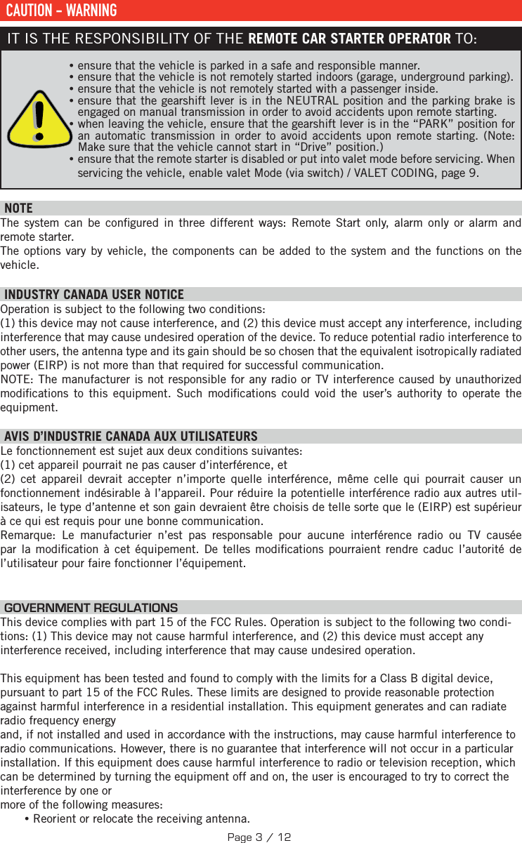  CAUTION - WARNINGIT IS THE RESPONSIBILITY OF THE REMOTE CAR STARTER OPERATOR TO: •ensure that the vehicle is parked in a safe and responsible manner.  •ensure that the vehicle is not remotely started indoors (garage, underground parking). •ensure that the vehicle is not remotely started with a passenger inside.  •ensure that the gearshift lever is in the NEUTRAL position and the parking brake is engaged on manual transmission in order to avoid accidents upon remote starting.  •when leaving the vehicle, ensure that the gearshift lever is in the “PARK” position for an automatic transmission in order to avoid accidents upon remote starting. (Note: Make sure that the vehicle cannot start in “Drive” position.) •ensure that the remote starter is disabled or put into valet mode before servicing. When servicing the vehicle, enable valet Mode (via switch) / VALET CODING, page 9.   NOTEThe system can be con gured in three different ways: Remote Start only, alarm only or alarm and remote starter.The options vary by vehicle, the components can be added to the system and the functions on the vehicle.  INDUSTRY CANADA USER NOTICEOperation is subject to the following two conditions: (1) this device may not cause interference, and (2) this device must accept any interference, including interference that may cause undesired operation of the device. To reduce potential radio interference to other users, the antenna type and its gain should be so chosen that the equivalent isotropically radiated power (EIRP) is not more than that required for successful communication.NOTE: The manufacturer is not responsible for any radio or TV interference caused by unauthorized modi cations to this equipment. Such modi cations could void the user’s authority to operate the equipment. AVIS D’INDUSTRIE CANADA AUX UTILISATEURS Le fonctionnement est sujet aux deux conditions suivantes:  (1) cet appareil pourrait ne pas causer d’interférence, et (2) cet appareil devrait accepter n’importe quelle interférence, même celle qui pourrait causer un fonctionnement indésirable à l’appareil. Pour réduire la potentielle interférence radio aux autres util-isateurs, le type d’antenne et son gain devraient être choisis de telle sorte que le (EIRP) est supérieur à ce qui est requis pour une bonne communication.Remarque: Le manufacturier n’est pas responsable pour aucune interférence radio ou TV causée par la modi cation à cet équipement. De telles modi cations pourraient rendre caduc l’autorité de l’utilisateur pour faire fonctionner l’équipement.  GOVERNMENT REGULATIONSThis device complies with part 15 of the FCC Rules. Operation is subject to the following two condi-tions: (1) This device may not cause harmful interference, and (2) this device must accept any interference received, including interference that may cause undesired operation. This equipment has been tested and found to comply with the limits for a Class B digital device, pursuant to part 15 of the FCC Rules. These limits are designed to provide reasonable protection against harmful interference in a residential installation. This equipment generates and can radiate radio frequency energyand, if not installed and used in accordance with the instructions, may cause harmful interference to radio communications. However, there is no guarantee that interference will not occur in a particular installation. If this equipment does cause harmful interference to radio or television reception, which can be determined by turning the equipment off and on, the user is encouraged to try to correct the interference by one or more of the following measures: •Reorient or relocate the receiving antenna.Page 3 / 12