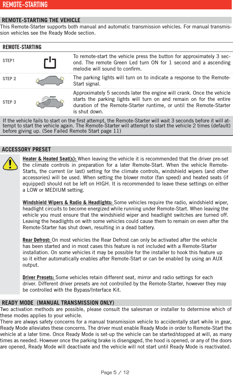  REMOTE-STARTING  REMOTE-STARTING THE VEHICLE This Remote-Starter supports both manual and automatic transmission vehicles. For manual transmis-sion vehicles see the Ready Mode section. REMOTE-STARTINGSTEP1  To remote-start the vehicle press the button for approximately 3   sec-ond. The remote Green Led turn ON for 1 second and a ascending melodie will sound to con rm.STEP 2  The parking lights will turn on to indicate a response to the Remote-Start signal.STEP 3 Approximately 5 seconds later the engine will crank. Once the vehicle starts the parking lights will turn on and remain on for the entire duration of the Remote-Starter runtime, or until the Remote-Starter is shut down.If the vehicle fails to start on the  rst attempt, the Remote-Starter will wait 3 seconds before it will at-tempt to start the vehicle again. The Remote-Starter will attempt to start the vehicle 2 times (default) before giving up. (See Failed Remote Start page 11) ACCESSORY PRESETHeater &amp; Heated Seat(s): When leaving the vehicle it is recommended that the driver pre-set the climate controls in preparation for a later Remote-Start. When the vehicle Remote-Starts, the current (or last) setting for the climate controls, windshield wipers (and other accessories) will be used. When setting the blower motor (fan speed) and heated seats (if equipped) should not be left on HIGH. It is recommended to leave these settings on either a LOW or MEDIUM setting. Windshield Wipers &amp; Radio &amp; Headlights: Some vehicles require the radio, windshield wiper, headlight circuits to become energized while running under Remote-Start. When leaving the vehicle you must ensure that the windshield wiper and headlight switches are turned off. Leaving the headlights on with some vehicles could cause them to remain on even after the Remote-Starter has shut down, resulting in a dead battery. Rear Defrost: On most vehicles the Rear Defrost can only be activated after the vehicle has been started and in most cases this feature is not included with a Remote-Starter installation. On some vehicles it may be possible for the installer to hook this feature up so it either automatically enables after Remote-Start or can be enabled by using an AUX output.  Driver Presets: Some vehicles retain different seat, mirror and radio settings for each driver. Different driver presets are not controlled by the Remote-Starter, however they may be controlled with the Bypass/Interface Kit. READY MODE  (MANUAL TRANSMISSION ONLY)  Two activation methods are possible, please consult the salesman or installer to determine which of these modes applies to your vehicle. There are always safety concerns for a manual transmission vehicle to accidentally start while in gear, Ready Mode alleviates these concerns. The driver must enable Ready Mode in order to Remote-Start the vehicle at a later time. Once Ready Mode is set-up the vehicle can be started/stopped at will, as many times as needed. However once the parking brake is disengaged, the hood is opened, or any of the doors are opened, Ready Mode will deactivate and the vehicle will not start until Ready Mode is reactivated. Page 5 / 12