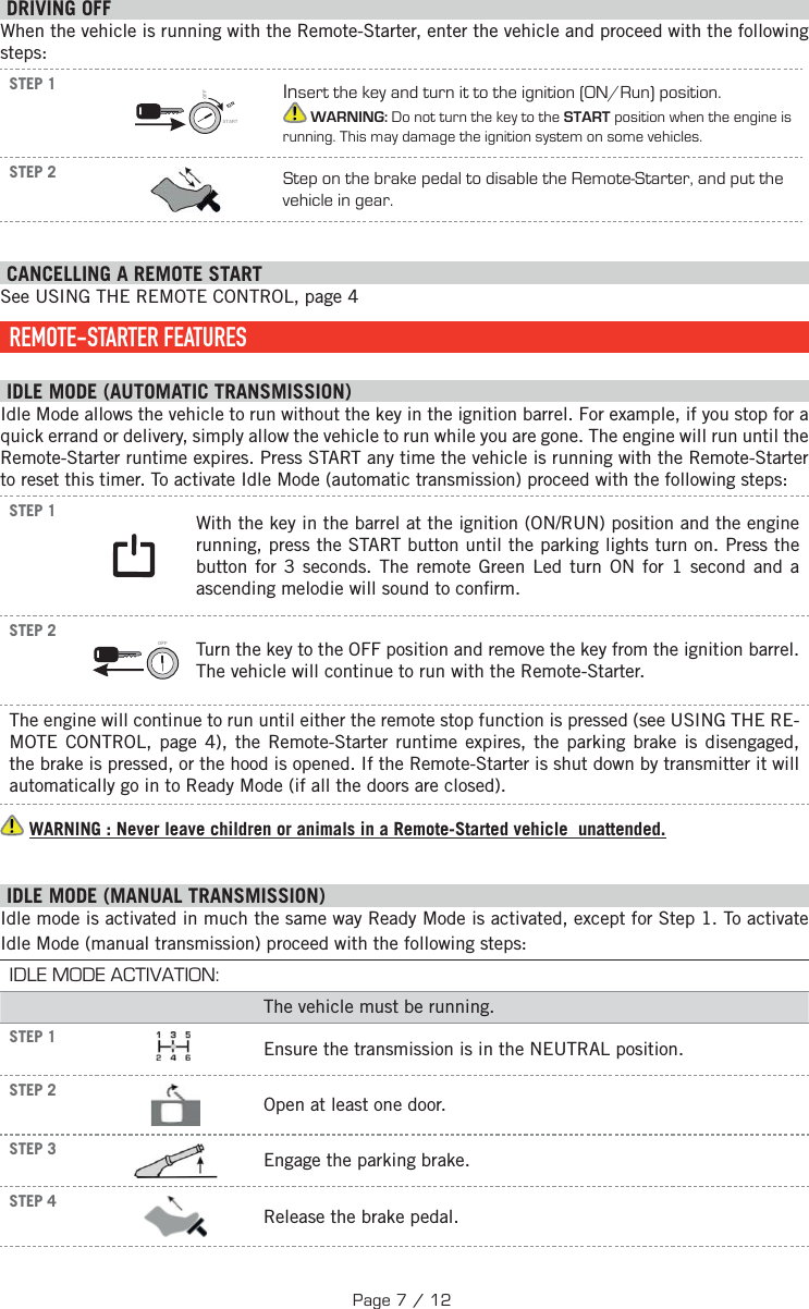  DRIVING OFFWhen the vehicle is running with the Remote-Starter, enter the vehicle and proceed with the following steps:STEP 1IGNSTARTOFFInsert the key and turn it to the ignition (ON/Run) position. WARNING: Do not turn the key to the START position when the engine is running. This may damage the ignition system on some vehicles.STEP 2 Step on the brake pedal to disable the Remote-Starter, and put the vehicle in gear.  CANCELLING A REMOTE START See USING THE REMOTE CONTROL, page 4    REMOTE-STARTER  FEATURES IDLE MODE (AUTOMATIC TRANSMISSION) Idle Mode allows the vehicle to run without the key in the ignition barrel. For example, if you stop for a quick errand or delivery, simply allow the vehicle to run while you are gone. The engine will run until the Remote-Starter runtime expires. Press START any time the vehicle is running with the Remote-Starter to reset this timer. To activate Idle Mode (automatic transmission) proceed with the following steps:STEP 1  With the key in the barrel at the ignition (ON/RUN) position and the engine running, press the START button until the parking lights turn on. Press the button for 3 seconds.  The remote Green Led turn ON for 1 second and a ascending melodie will sound to con rm.STEP 2OFF  Turn the key to the OFF position and remove the key from the ignition barrel. The vehicle will continue to run with the Remote-Starter.The engine will continue to run until either the remote stop function is pressed (see  USING THE RE-MOTE CONTROL, page 4), the Remote-Starter runtime expires, the parking brake is disengaged, the brake is pressed, or the hood is opened. If the Remote-Starter is shut down by transmitter it will automatically go in to Ready Mode (if all the doors are closed).   WARNING : Never leave children or animals in a Remote-Started vehicle  unattended. I DLE MODE (MANUAL TRANSMISSION) Idle mode is activated in much the same way Ready Mode is activated, except for Step 1. To activate Idle Mode (manual transmission) proceed with the following steps: IDLE MODE ACTIVATION:The vehicle must be running.STEP 1  Ensure the transmission is in the NEUTRAL position.STEP 2 Open at least one door.STEP 3    Engage the parking brake.STEP 4  Release the brake pedal. Page 7 / 12