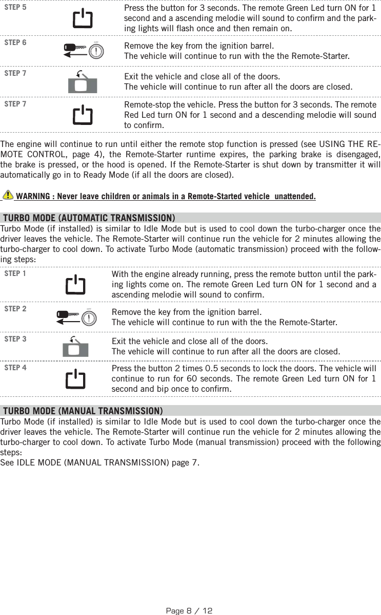  STEP 5 Press the button for 3 seconds.  The remote Green Led turn ON for 1 second and a ascending melodie will sound to con rm and the park-ing lights will  ash once and then remain on.  STEP 6 OFF  Remove the key from the ignition barrel. The vehicle will continue to run with the the Remote-Starter. STEP 7  Exit the vehicle and close all of the doors. The vehicle will continue to run after all the doors are closed.STEP 7 Remote-stop the vehicle. Press the button for 3 seconds. The remote Red Led turn ON for 1 second and a descending melodie will sound to con rm.The engine will continue to run until either the remote stop function is pressed (see USING THE RE-MOTE CONTROL, page 4), the Remote-Starter runtime expires, the parking brake is disengaged, the brake is pressed, or the hood is opened. If the Remote-Starter is shut down by transmitter it will automatically go in to Ready Mode (if all the doors are closed).  WARNING : Never leave children or animals in a Remote-Started vehicle  unattended. TURBO MODE (AUTOMATIC TRANSMISSION) Turbo Mode (if installed) is similar to Idle Mode but is used to cool down the turbo-charger once the driver leaves the vehicle. The Remote-Starter will continue run the vehicle for 2 minutes allowing the turbo-charger to cool down. To activate Turbo Mode (automatic transmission) proceed with the follow-ing steps:STEP 1  With the engine already running, press the remote button until the park-ing lights come on. The remote Green Led turn ON for 1 second and a ascending melodie will sound to con rm.STEP 2 OFF  Remove the key from the ignition barrel. The vehicle will continue to run with the the Remote-Starter.STEP 3  Exit the vehicle and close all of the doors. The vehicle will continue to run after all the doors are closed.STEP 4  Press the button 2 times 0.5 seconds to lock the doors. The vehicle will continue to run for 60 seconds. The remote Green Led turn ON for 1 second and bip once to con rm. TURBO MODE (MANUAL TRANSMISSION) Turbo Mode (if installed) is similar to Idle Mode but is used to cool down the turbo-charger once the driver leaves the vehicle. The Remote-Starter will continue run the vehicle for 2 minutes allowing the turbo-charger to cool down. To activate Turbo Mode (manual transmission) proceed with the following steps: See IDLE MODE (MANUAL TRANSMISSION) page 7. Page 8 / 12