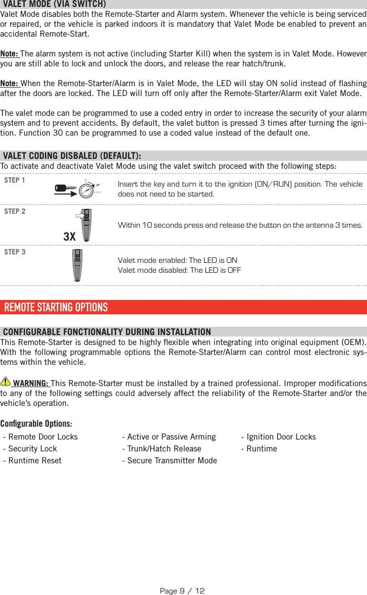   V ALET MODE (VIA SWITCH) Valet Mode disables both the Remote-Starter and Alarm system. Whenever the vehicle is being serviced or repaired, or the vehicle is parked indoors it is mandatory that Valet Mode be enabled to prevent an accidental Remote-Start. Note: The alarm system is not active (including Starter Kill) when the system is in Valet Mode. However you are still able to lock and unlock the doors, and release the rear hatch/trunk.Note: When the Remote-Starter/Alarm is in Valet Mode, the LED will stay ON solid instead of  ashing after the doors are locked. The LED will turn off only after the Remote-Starter/Alarm exit Valet Mode.The valet mode can be programmed to use a coded entry in order to increase the security of your alarm system and to prevent accidents. By default, the valet button is pressed 3 times after turning the igni-tion. Function 30 can be programmed to use a coded value instead of the default one. VALET CODING DISBALED (DEFAULT):To activate and deactivate Valet Mode using the valet switch proceed with the following steps: STEP 1IGNSTARTOFFInsert the key and turn it to the ignition (ON/RUN) position. The vehicle does not need to be started.STEP 23X Within 10 seconds press and release the button on the antenna 3 times.STEP 3Valet mode enabled: The LED is ON Valet mode disabled: The LED is OFF REMOTE STARTING OPTIONS CONFIGURABLE FONCTIONALITY DURING INSTALLATION This Remote-Starter is designed to be highly  exible when integrating into original equipment (OEM). With the following programmable options the Remote-Starter/Alarm can control most electronic sys-tems within the vehicle.  WARNING: This Remote-Starter must be installed by a trained professional. Improper modi cations to any of the following settings could adversely affect the reliability of the Remote-Starter and/or the vehicle’s operation. Conﬁ gurable Options:- Remote Door Locks - Active or Passive Arming - Ignition Door Locks - Security Lock  - Trunk/Hatch Release - Runtime - Runtime Reset  - Secure Transmitter ModePage 9 / 12