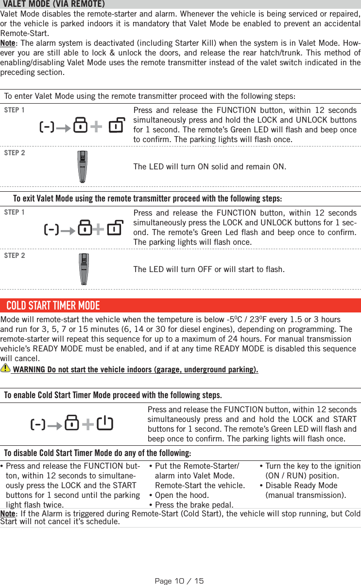  VALET MODE (VIA REMOTE)  Valet Mode disables the remote-starter and alarm. Whenever the vehicle is being serviced or repaired, or the vehicle is parked indoors it is mandatory that Valet Mode be enabled to prevent an accidental Remote-Start. Note: The alarm system is deactivated (including Starter Kill) when the system is in Valet Mode. How-ever you are still able to lock &amp; unlock the doors, and release the rear hatch/trunk. This method of enabling/disabling Valet Mode uses the remote transmitter instead of the valet switch indicated in the preceding section.To enter Valet Mode using the remote transmitter proceed with the following steps:STEP 1      +    Press and release the FUNCTION button, within 12 seconds simultaneously press and hold the LOCK and UNLOCK buttons for 1 second. The remote’s Green LED will  ash and beep once to con rm. The parking lights will  ash once. STEP 2  The LED will turn ON solid and remain ON.To exit Valet Mode using the remote transmitter proceed with the following steps:STEP 1     +    Press and release the FUNCTION button, within 12 seconds simultaneously press the LOCK and UNLOCK buttons for 1 sec-ond. The remote’s Green Led  ash and beep once to con rm. The parking lights will  ash once.STEP 2  The LED will turn OFF  or will start to  ash.COLD START TIMER MODEMode will remote-start the vehicle when the tempeture is below -50C / 230F every 1.5 or 3 hours and run for 3, 5, 7 or 15 minutes (6, 14 or 30 for diesel engines), depending on programming. The remote-starter will repeat this sequence for up to a maximum of 24 hours. For manual transmission vehicle’s READY MODE must be enabled, and if at any time READY MODE is disabled this sequence will cancel. WARNING Do not start the vehicle indoors (garage, underground parking). To enable Cold Start Timer Mode proceed with the following steps.        +    Press and release the FUNCTION button, within 12 seconds simultaneously press and and hold the LOCK and START buttons for 1 second. The remote’s Green LED will  ash and beep once to con rm. The parking lights will  ash once.  To disable Cold Start Timer Mode do any of the following: • Press and release the FUNCTION but-ton, within 12 seconds to simultane-ously press the LOCK and the START buttons  for 1 second until the parking light  ash twice. •Put the Remote-Starter/alarm into Valet Mode. Remote-Start the vehicle. •Open the hood. •Press the brake pedal. •Turn the key to the ignition (ON / RUN) position.  •Disable Ready Mode (manual transmission). Note: If the Alarm is triggered during Remote-Start (Cold Start), the vehicle will stop running, but Cold Start will not cancel it’s schedule. Page 10 / 15
